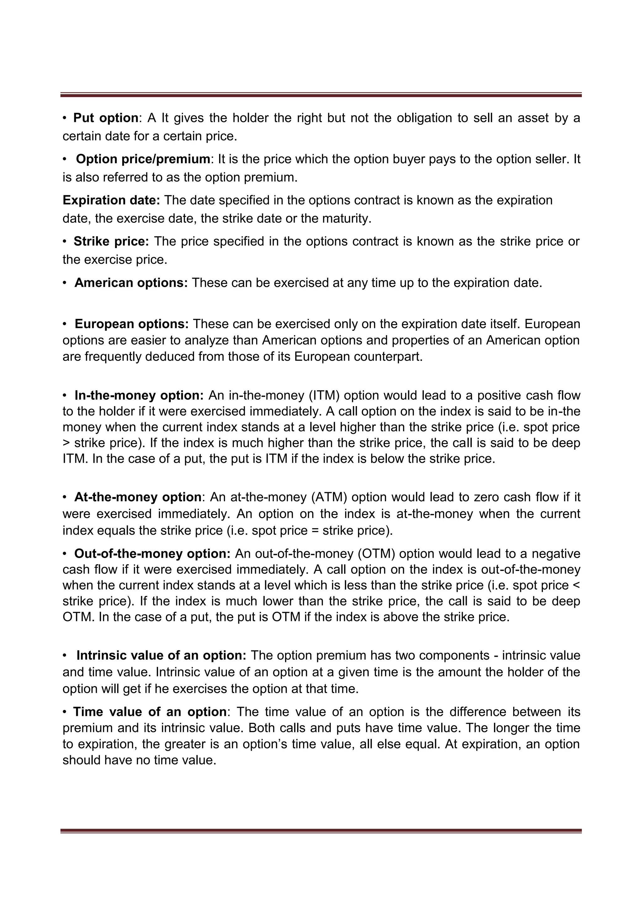 • Put option: A It gives the holder the right but not the obligation to sell an asset by a
certain date for a certain price.
• Option price/premium: It is the price which the option buyer pays to the option seller. It
is also referred to as the option premium.
Expiration date: The date specified in the options contract is known as the expiration
date, the exercise date, the strike date or the maturity.
• Strike price: The price specified in the options contract is known as the strike price or
the exercise price.
• American options: These can be exercised at any time up to the expiration date.
• European options: These can be exercised only on the expiration date itself. European
options are easier to analyze than American options and properties of an American option
are frequently deduced from those of its European counterpart.
• In-the-money option: An in-the-money (ITM) option would lead to a positive cash flow
to the holder if it were exercised immediately. A call option on the index is said to be in-the
money when the current index stands at a level higher than the strike price (i.e. spot price
> strike price). If the index is much higher than the strike price, the call is said to be deep
ITM. In the case of a put, the put is ITM if the index is below the strike price.
• At-the-money option: An at-the-money (ATM) option would lead to zero cash flow if it
were exercised immediately. An option on the index is at-the-money when the current
index equals the strike price (i.e. spot price = strike price).
• Out-of-the-money option: An out-of-the-money (OTM) option would lead to a negative
cash flow if it were exercised immediately. A call option on the index is out-of-the-money
when the current index stands at a level which is less than the strike price (i.e. spot price <
strike price). If the index is much lower than the strike price, the call is said to be deep
OTM. In the case of a put, the put is OTM if the index is above the strike price.
• Intrinsic value of an option: The option premium has two components - intrinsic value
and time value. Intrinsic value of an option at a given time is the amount the holder of the
option will get if he exercises the option at that time.
• Time value of an option: The time value of an option is the difference between its
premium and its intrinsic value. Both calls and puts have time value. The longer the time
to expiration, the greater is an option’s time value, all else equal. At expiration, an option
should have no time value.
 