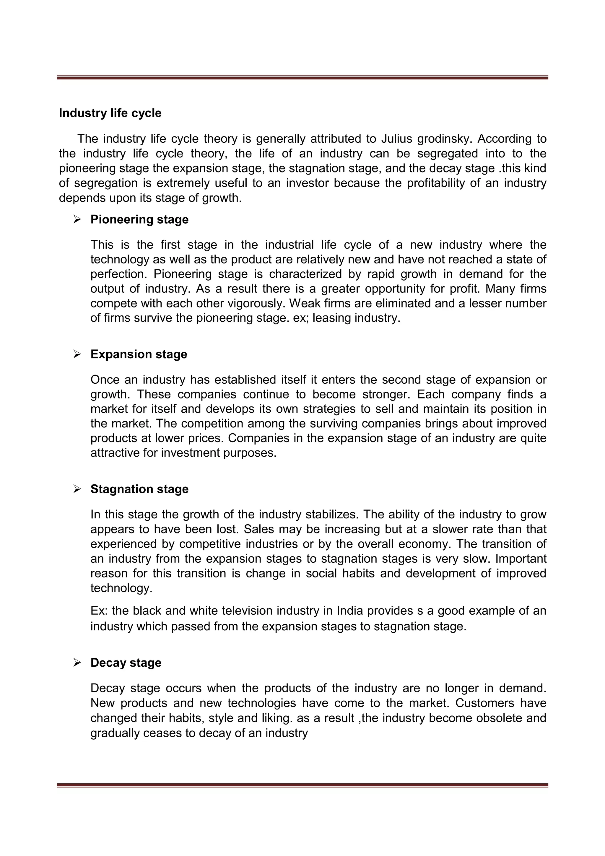 Industry life cycle
The industry life cycle theory is generally attributed to Julius grodinsky. According to
the industry life cycle theory, the life of an industry can be segregated into to the
pioneering stage the expansion stage, the stagnation stage, and the decay stage .this kind
of segregation is extremely useful to an investor because the profitability of an industry
depends upon its stage of growth.
 Pioneering stage 

This is the first stage in the industrial life cycle of a new industry where the
technology as well as the product are relatively new and have not reached a state of
perfection. Pioneering stage is characterized by rapid growth in demand for the
output of industry. As a result there is a greater opportunity for profit. Many firms
compete with each other vigorously. Weak firms are eliminated and a lesser number
of firms survive the pioneering stage. ex; leasing industry. 


 Expansion stage 

Once an industry has established itself it enters the second stage of expansion or
growth. These companies continue to become stronger. Each company finds a
market for itself and develops its own strategies to sell and maintain its position in
the market. The competition among the surviving companies brings about improved
products at lower prices. Companies in the expansion stage of an industry are quite
attractive for investment purposes. 


 Stagnation stage 

In this stage the growth of the industry stabilizes. The ability of the industry to grow
appears to have been lost. Sales may be increasing but at a slower rate than that
experienced by competitive industries or by the overall economy. The transition of
an industry from the expansion stages to stagnation stages is very slow. Important
reason for this transition is change in social habits and development of improved
technology. 

Ex: the black and white television industry in India provides s a good example of an
industry which passed from the expansion stages to stagnation stage. 


 Decay stage 

Decay stage occurs when the products of the industry are no longer in demand.
New products and new technologies have come to the market. Customers have
changed their habits, style and liking. as a result ,the industry become obsolete and
gradually ceases to decay of an industry 
 