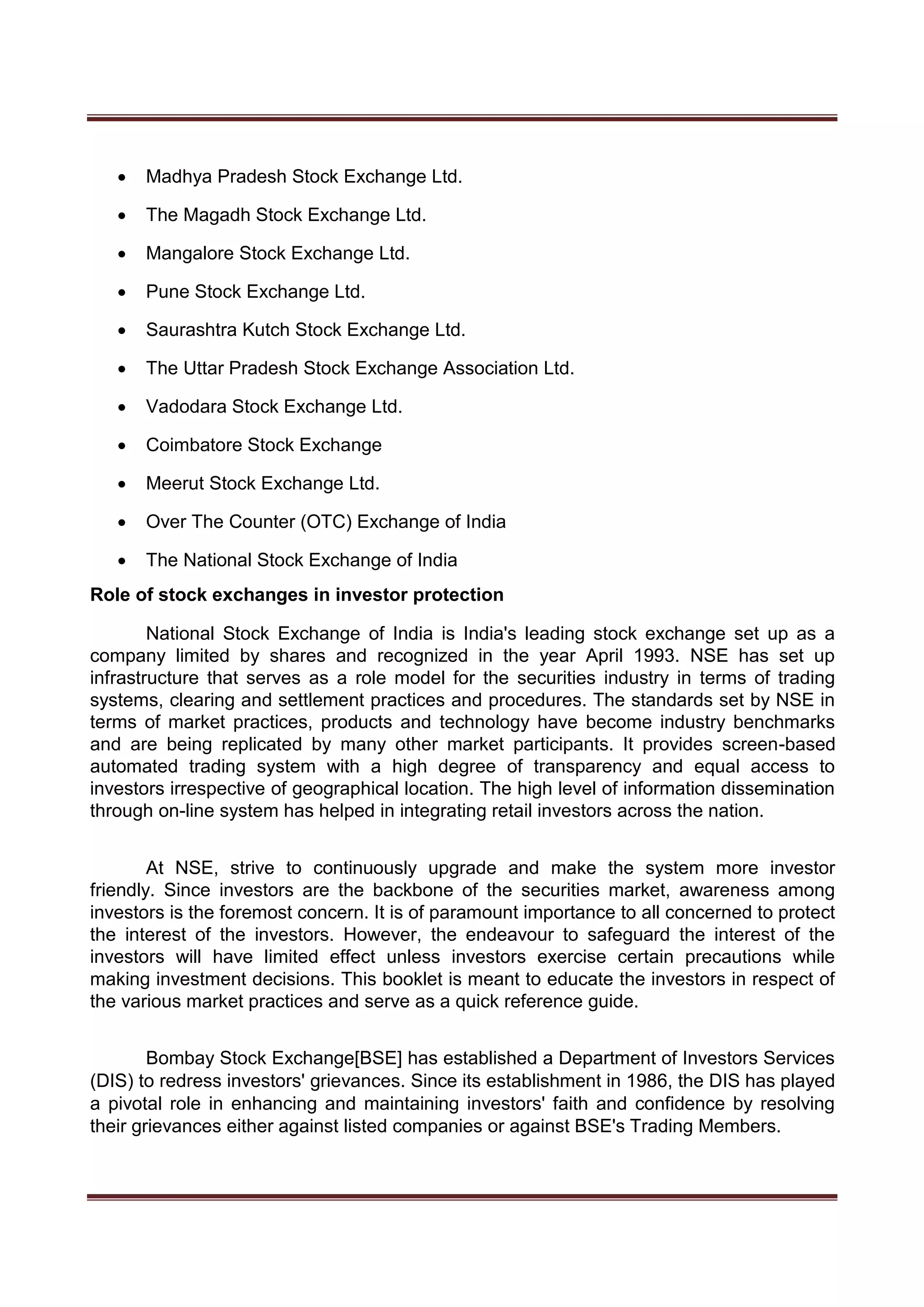  Madhya Pradesh Stock Exchange Ltd. 

 The Magadh Stock Exchange Ltd. 

 Mangalore Stock Exchange Ltd. 

 Pune Stock Exchange Ltd. 

 Saurashtra Kutch Stock Exchange Ltd. 

 The Uttar Pradesh Stock Exchange Association Ltd. 

 Vadodara Stock Exchange Ltd. 

 Coimbatore Stock Exchange 

 Meerut Stock Exchange Ltd. 

 Over The Counter (OTC) Exchange of India 

 The National Stock Exchange of India 
Role of stock exchanges in investor protection
National Stock Exchange of India is India's leading stock exchange set up as a
company limited by shares and recognized in the year April 1993. NSE has set up
infrastructure that serves as a role model for the securities industry in terms of trading
systems, clearing and settlement practices and procedures. The standards set by NSE in
terms of market practices, products and technology have become industry benchmarks
and are being replicated by many other market participants. It provides screen-based
automated trading system with a high degree of transparency and equal access to
investors irrespective of geographical location. The high level of information dissemination
through on-line system has helped in integrating retail investors across the nation.
At NSE, strive to continuously upgrade and make the system more investor
friendly. Since investors are the backbone of the securities market, awareness among
investors is the foremost concern. It is of paramount importance to all concerned to protect
the interest of the investors. However, the endeavour to safeguard the interest of the
investors will have limited effect unless investors exercise certain precautions while
making investment decisions. This booklet is meant to educate the investors in respect of
the various market practices and serve as a quick reference guide.
Bombay Stock Exchange[BSE] has established a Department of Investors Services
(DIS) to redress investors' grievances. Since its establishment in 1986, the DIS has played
a pivotal role in enhancing and maintaining investors' faith and confidence by resolving
their grievances either against listed companies or against BSE's Trading Members.
 