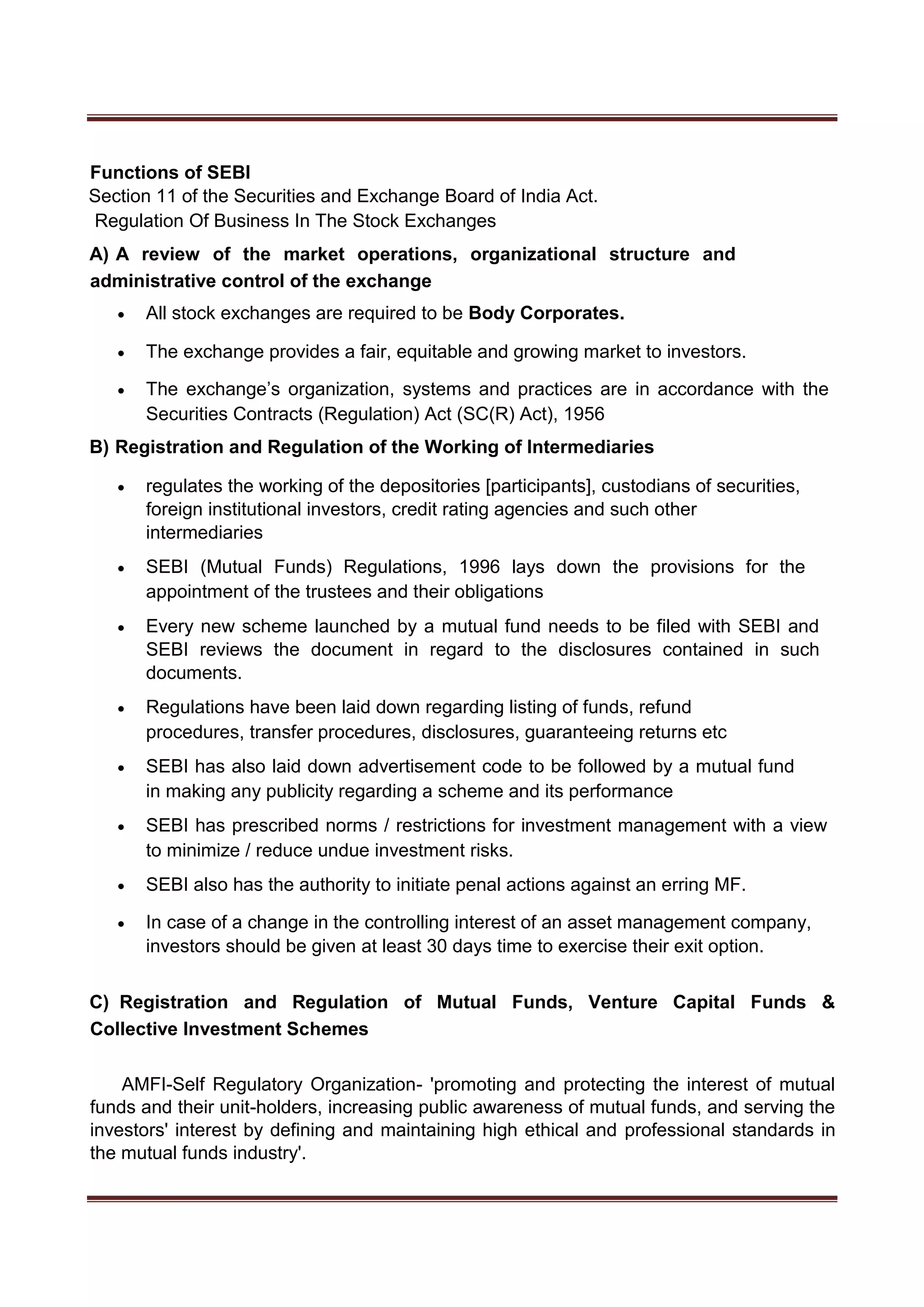 Functions of SEBI
Section 11 of the Securities and Exchange Board of India Act.
Regulation Of Business In The Stock Exchanges
A) A review of the market operations, organizational structure and
administrative control of the exchange
 All stock exchanges are required to be Body Corporates. 

 The exchange provides a fair, equitable and growing market to investors. 

 The exchange’s organization, systems and practices are in accordance with the
Securities Contracts (Regulation) Act (SC(R) Act), 1956 

B) Registration and Regulation of the Working of Intermediaries
 regulates the working of the depositories [participants], custodians of securities,
foreign institutional investors, credit rating agencies and such other
intermediaries 

 SEBI (Mutual Funds) Regulations, 1996 lays down the provisions for the
appointment of the trustees and their obligations 

 Every new scheme launched by a mutual fund needs to be filed with SEBI and
SEBI reviews the document in regard to the disclosures contained in such
documents. 

 Regulations have been laid down regarding listing of funds, refund
procedures, transfer procedures, disclosures, guaranteeing returns etc 

 SEBI has also laid down advertisement code to be followed by a mutual fund
in making any publicity regarding a scheme and its performance 

 SEBI has prescribed norms / restrictions for investment management with a view
to minimize / reduce undue investment risks. 

 SEBI also has the authority to initiate penal actions against an erring MF. 

 In case of a change in the controlling interest of an asset management company,
investors should be given at least 30 days time to exercise their exit option. 


C) Registration and Regulation of Mutual Funds, Venture Capital Funds &
Collective Investment Schemes
AMFI-Self Regulatory Organization- 'promoting and protecting the interest of mutual
funds and their unit-holders, increasing public awareness of mutual funds, and serving the
investors' interest by defining and maintaining high ethical and professional standards in
the mutual funds industry'.
 