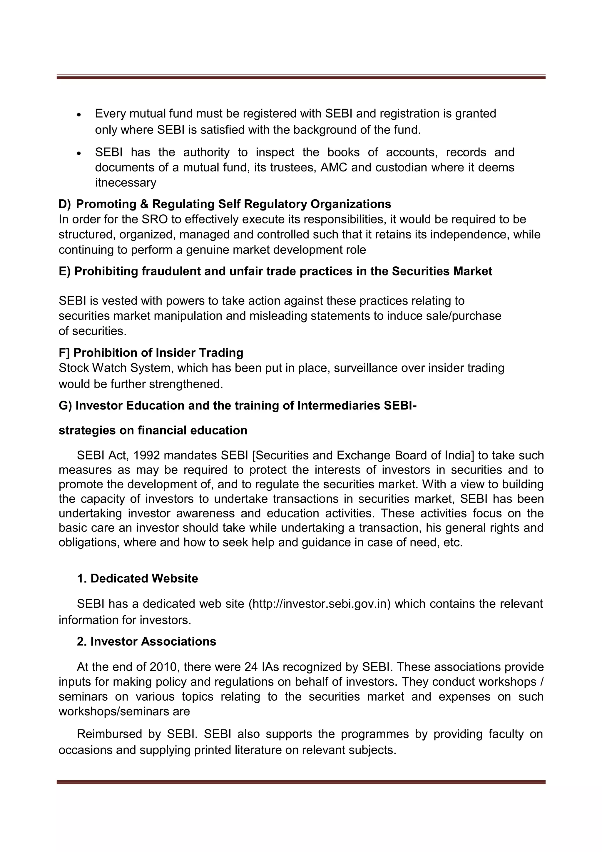  Every mutual fund must be registered with SEBI and registration is granted
only where SEBI is satisfied with the background of the fund. 

 SEBI has the authority to inspect the books of accounts, records and
documents of a mutual fund, its trustees, AMC and custodian where it deems
itnecessary 

D) Promoting & Regulating Self Regulatory Organizations
In order for the SRO to effectively execute its responsibilities, it would be required to be
structured, organized, managed and controlled such that it retains its independence, while
continuing to perform a genuine market development role
E) Prohibiting fraudulent and unfair trade practices in the Securities Market
SEBI is vested with powers to take action against these practices relating to
securities market manipulation and misleading statements to induce sale/purchase
of securities.
F] Prohibition of Insider Trading
Stock Watch System, which has been put in place, surveillance over insider trading
would be further strengthened.
G) Investor Education and the training of Intermediaries SEBI-
strategies on financial education
SEBI Act, 1992 mandates SEBI [Securities and Exchange Board of India] to take such
measures as may be required to protect the interests of investors in securities and to
promote the development of, and to regulate the securities market. With a view to building
the capacity of investors to undertake transactions in securities market, SEBI has been
undertaking investor awareness and education activities. These activities focus on the
basic care an investor should take while undertaking a transaction, his general rights and
obligations, where and how to seek help and guidance in case of need, etc.
1. Dedicated Website
SEBI has a dedicated web site (http://investor.sebi.gov.in) which contains the relevant
information for investors.
2. Investor Associations
At the end of 2010, there were 24 IAs recognized by SEBI. These associations provide
inputs for making policy and regulations on behalf of investors. They conduct workshops /
seminars on various topics relating to the securities market and expenses on such
workshops/seminars are
Reimbursed by SEBI. SEBI also supports the programmes by providing faculty on
occasions and supplying printed literature on relevant subjects.
 