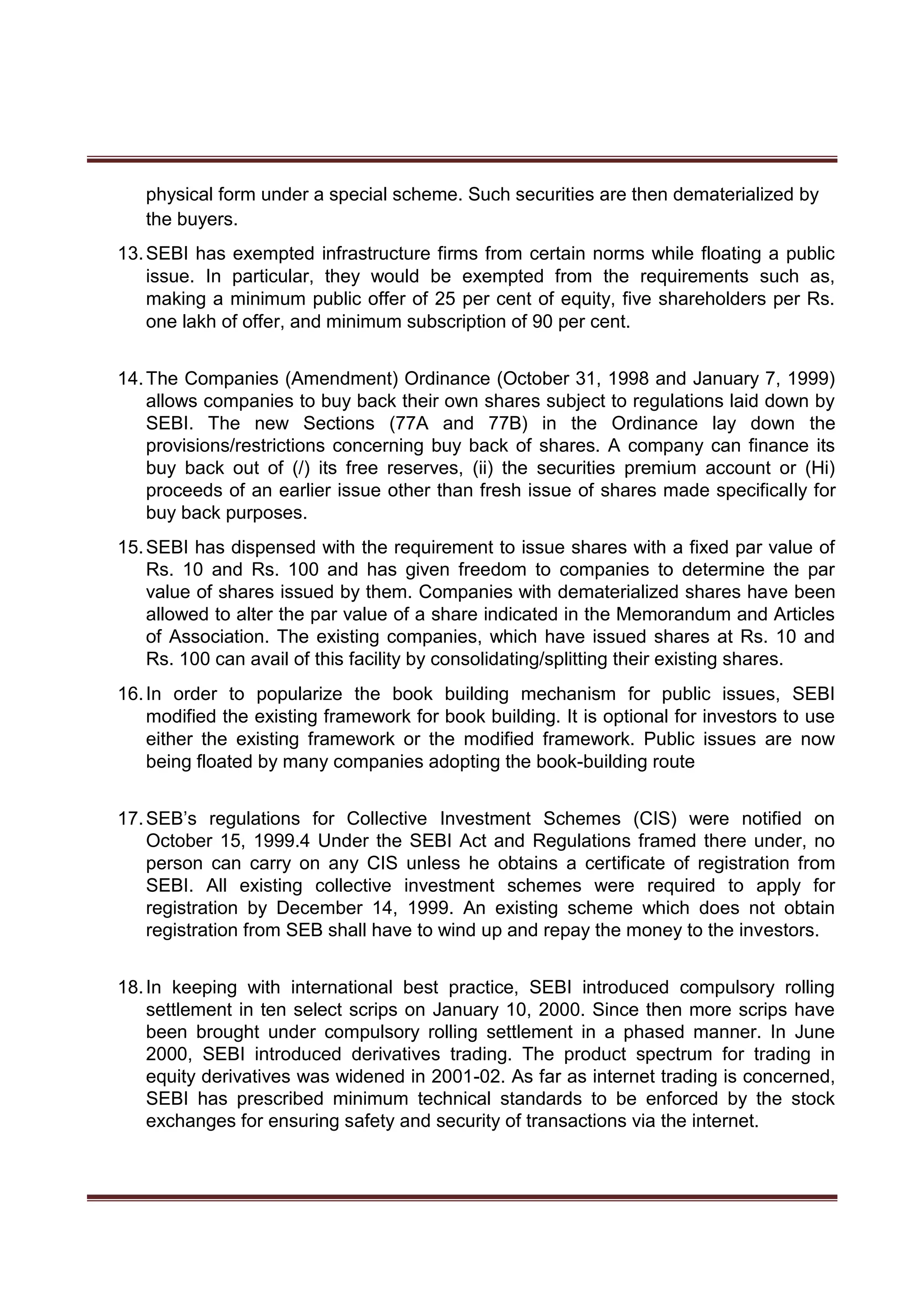 physical form under a special scheme. Such securities are then dematerialized by
the buyers.
13.SEBI has exempted infrastructure firms from certain norms while floating a public
issue. In particular, they would be exempted from the requirements such as,
making a minimum public offer of 25 per cent of equity, five shareholders per Rs.
one lakh of offer, and minimum subscription of 90 per cent.
14.The Companies (Amendment) Ordinance (October 31, 1998 and January 7, 1999)
allows companies to buy back their own shares subject to regulations laid down by
SEBI. The new Sections (77A and 77B) in the Ordinance lay down the
provisions/restrictions concerning buy back of shares. A company can finance its
buy back out of (/) its free reserves, (ii) the securities premium account or (Hi)
proceeds of an earlier issue other than fresh issue of shares made specifically for
buy back purposes.
15.SEBI has dispensed with the requirement to issue shares with a fixed par value of
Rs. 10 and Rs. 100 and has given freedom to companies to determine the par
value of shares issued by them. Companies with dematerialized shares have been
allowed to alter the par value of a share indicated in the Memorandum and Articles
of Association. The existing companies, which have issued shares at Rs. 10 and
Rs. 100 can avail of this facility by consolidating/splitting their existing shares.
16.In order to popularize the book building mechanism for public issues, SEBI
modified the existing framework for book building. It is optional for investors to use
either the existing framework or the modified framework. Public issues are now
being floated by many companies adopting the book-building route
17.SEB’s regulations for Collective Investment Schemes (CIS) were notified on
October 15, 1999.4 Under the SEBI Act and Regulations framed there under, no
person can carry on any CIS unless he obtains a certificate of registration from
SEBI. All existing collective investment schemes were required to apply for
registration by December 14, 1999. An existing scheme which does not obtain
registration from SEB shall have to wind up and repay the money to the investors.
18.In keeping with international best practice, SEBI introduced compulsory rolling
settlement in ten select scrips on January 10, 2000. Since then more scrips have
been brought under compulsory rolling settlement in a phased manner. In June
2000, SEBI introduced derivatives trading. The product spectrum for trading in
equity derivatives was widened in 2001-02. As far as internet trading is concerned,
SEBI has prescribed minimum technical standards to be enforced by the stock
exchanges for ensuring safety and security of transactions via the internet.
 