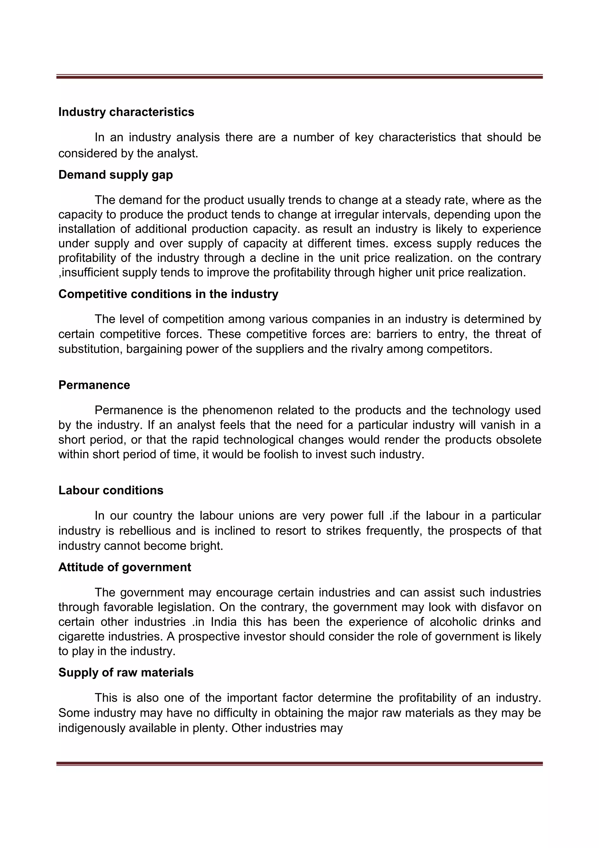 Industry characteristics
In an industry analysis there are a number of key characteristics that should be
considered by the analyst.
Demand supply gap
The demand for the product usually trends to change at a steady rate, where as the
capacity to produce the product tends to change at irregular intervals, depending upon the
installation of additional production capacity. as result an industry is likely to experience
under supply and over supply of capacity at different times. excess supply reduces the
profitability of the industry through a decline in the unit price realization. on the contrary
,insufficient supply tends to improve the profitability through higher unit price realization.
Competitive conditions in the industry
The level of competition among various companies in an industry is determined by
certain competitive forces. These competitive forces are: barriers to entry, the threat of
substitution, bargaining power of the suppliers and the rivalry among competitors.
Permanence
Permanence is the phenomenon related to the products and the technology used
by the industry. If an analyst feels that the need for a particular industry will vanish in a
short period, or that the rapid technological changes would render the products obsolete
within short period of time, it would be foolish to invest such industry.
Labour conditions
In our country the labour unions are very power full .if the labour in a particular
industry is rebellious and is inclined to resort to strikes frequently, the prospects of that
industry cannot become bright.
Attitude of government
The government may encourage certain industries and can assist such industries
through favorable legislation. On the contrary, the government may look with disfavor on
certain other industries .in India this has been the experience of alcoholic drinks and
cigarette industries. A prospective investor should consider the role of government is likely
to play in the industry.
Supply of raw materials
This is also one of the important factor determine the profitability of an industry.
Some industry may have no difficulty in obtaining the major raw materials as they may be
indigenously available in plenty. Other industries may
 