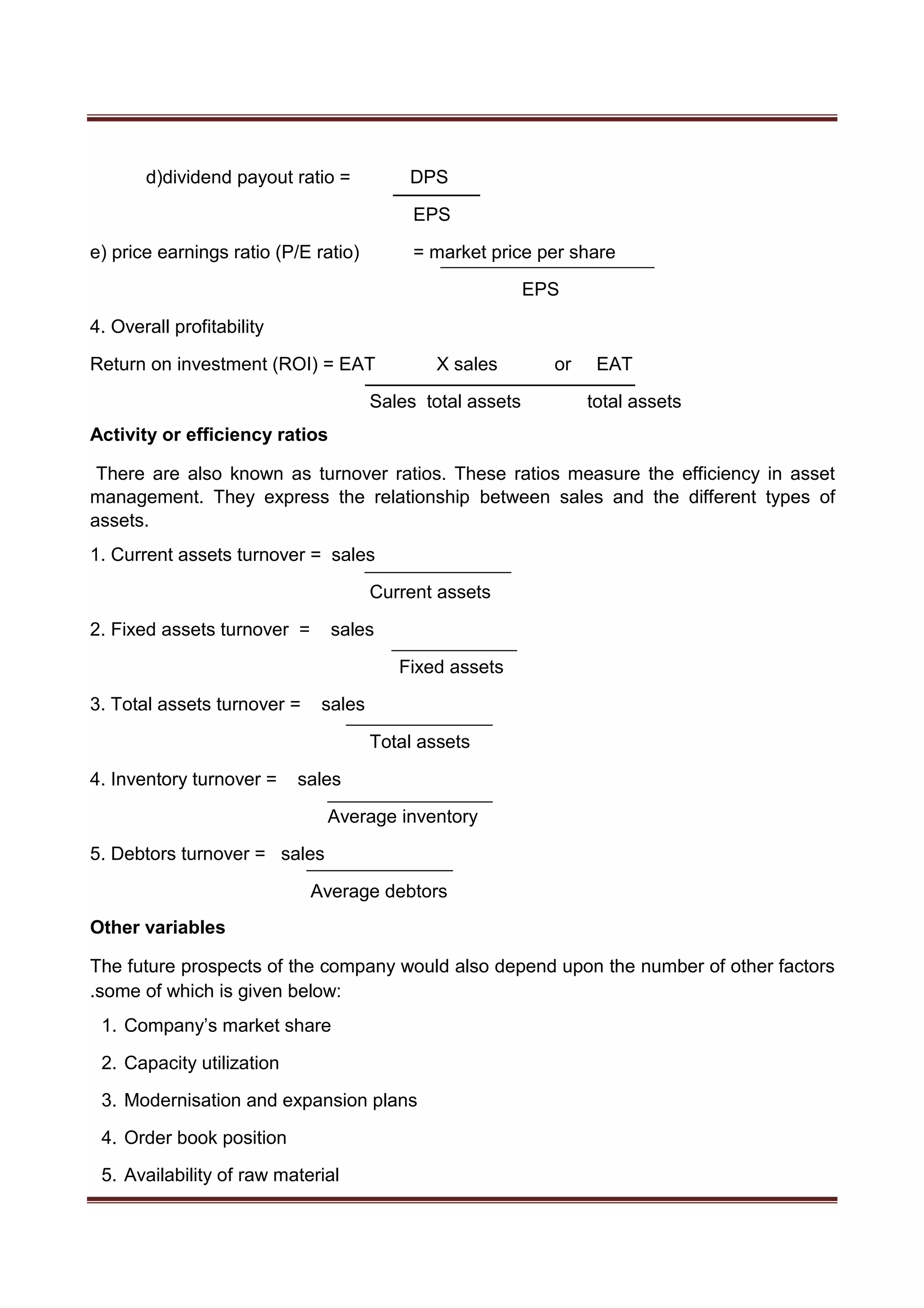 d)dividend payout ratio = DPS
EPS
e) price earnings ratio (P/E ratio) = market price per share
EPS
4. Overall profitability
Return on investment (ROI) = EAT X sales or EAT
Sales total assets total assets
Activity or efficiency ratios
There are also known as turnover ratios. These ratios measure the efficiency in asset
management. They express the relationship between sales and the different types of
assets.
1. Current assets turnover = sales
Current assets
2. Fixed assets turnover = sales
Fixed assets
3. Total assets turnover = sales
Total assets
4. Inventory turnover = sales
Average inventory
5. Debtors turnover = sales
Average debtors
Other variables
The future prospects of the company would also depend upon the number of other factors
.some of which is given below:
1. Company’s market share
2. Capacity utilization
3. Modernisation and expansion plans
4. Order book position
5. Availability of raw material
 