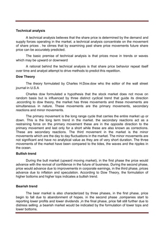 Technical analysis
A technical analysis believes that the share price is determined by the demand and
supply forces operating in the market. a technical analysis concentrate on the movement
of share prices . he climes that by examining past share price movements future share
price can be accurately predicted.
The basic premise of technical analysis is that prices move in trends or waves
which may be upward or downward
A rational behind the technical analysis is that share price behavior repeat itself
over time and analyst attempt to drive methods to predict this repetition.
Dow Theory
The theory formulated by Charles H.Dow.dow who the editor of the wall street
journal in U.S.A
Charles dow formulated a hypothesis that the stock market does not move on
random basis but is influenced by three distinct cyclical trend that guide its direction
.according to dow theory, the market has three movements and these movements are
simultaneous in nature. These movements are the primary movements, secondary
reactions and minor movements.
The primary movement is the long range cycle that carries the entire market up or
down. This is the long term trend in the market. the secondary reactions act as a
restraining force on the primary movement these are in the opposite direction to the
primary movement and last only for a short while these are also known as corrections.
These are secondary reactions. The third movement in the market is the minor
movements which are the day to day fluctuations in the market. The minor movements are
not significant and have no analytical value as they are of very short duration. The three
movements of the market have been compared to the tides, the waves and the ripples in
the ocean.
Bullish trend
During the bull market (upward moving market), in the first phase the price would
advance with the revival of confidence in the future of business. During the second phase,
price would advance due to improvements in corporate earnings, in the third phase, prices
advance due to inflation and speculation. According to Dow Theory, the formulation of
higher bottoms and higher tops indicates a bullish trend.
Bearish trend
The bear market is also characterized by three phases, in the first phase, price
begin to fall due to abandonment of hopes. in the second phase ,companies start to
reporting lower profits and lower dividends ,in the final phase, price fall still further due to
distress selling .a bearish market would be indicated by the formulation of lower tops and
lower bottoms.
 