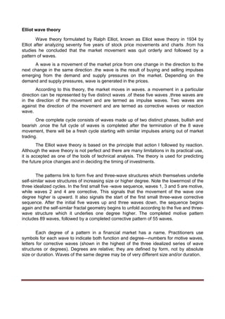 Elliot wave theory
Wave theory formulated by Ralph Elliot, known as Elliot wave theory in 1934 by
Elliot after analyzing seventy five years of stock price movements and charts .from his
studies he concluded that the market movement was quit orderly and followed by a
pattern of waves.
A wave is a movement of the market price from one change in the direction to the
next change in the same direction .the wave is the result of buying and selling impulses
emerging from the demand and supply pressures on the market. Depending on the
demand and supply pressures, wave is generated in the prices.
According to this theory, the market moves in waves. a movement in a particular
direction can be represented by five distinct waves .of these five waves ,three waves are
in the direction of the movement and are termed as impulse waves. Two waves are
against the direction of the movement and are termed as corrective waves or reaction
wave.
One complete cycle consists of waves made up of two distinct phases, bullish and
bearish .once the full cycle of waves is completed after the termination of the 8 wave
movement, there will be a fresh cycle starting with similar impulses arising out of market
trading.
The Elliot wave theory is based on the principle that action I followed by reaction.
Although the wave theory is not perfect and there are many limitations in its practical use,
it is accepted as one of the tools of technical analysis. The theory is used for predicting
the future price changes and in deciding the timing of investments.
The patterns link to form five and three-wave structures which themselves underlie
self-similar wave structures of increasing size or higher degree. Note the lowermost of the
three idealized cycles. In the first small five -wave sequence, waves 1, 3 and 5 are motive,
while waves 2 and 4 are corrective. This signals that the movement of the wave one
degree higher is upward. It also signals the start of the first small three-wave corrective
sequence. After the initial five waves up and three waves down, the sequence begins
again and the self-similar fractal geometry begins to unfold according to the five and three-
wave structure which it underlies one degree higher. The completed motive pattern
includes 89 waves, followed by a completed corrective pattern of 55 waves.
Each degree of a pattern in a financial market has a name. Practitioners use
symbols for each wave to indicate both function and degree—numbers for motive waves,
letters for corrective waves (shown in the highest of the three idealized series of wave
structures or degrees). Degrees are relative; they are defined by form, not by absolute
size or duration. Waves of the same degree may be of very different size and/or duration.
 