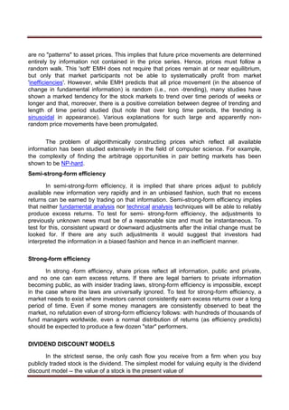 are no "patterns" to asset prices. This implies that future price movements are determined
entirely by information not contained in the price series. Hence, prices must follow a
random walk. This 'soft' EMH does not require that prices remain at or near equilibrium,
but only that market participants not be able to systematically profit from market
'inefficiencies'. However, while EMH predicts that all price movement (in the absence of
change in fundamental information) is random (i.e., non -trending), many studies have
shown a marked tendency for the stock markets to trend over time periods of weeks or
longer and that, moreover, there is a positive correlation between degree of trending and
length of time period studied (but note that over long time periods, the trending is
sinusoidal in appearance). Various explanations for such large and apparently non-
random price movements have been promulgated.
The problem of algorithmically constructing prices which reflect all available
information has been studied extensively in the field of computer science. For example,
the complexity of finding the arbitrage opportunities in pair betting markets has been
shown to be NP-hard.
Semi-strong-form efficiency
In semi-strong-form efficiency, it is implied that share prices adjust to publicly
available new information very rapidly and in an unbiased fashion, such that no excess
returns can be earned by trading on that information. Semi-strong-form efficiency implies
that neither fundamental analysis nor technical analysis techniques will be able to reliably
produce excess returns. To test for semi- strong-form efficiency, the adjustments to
previously unknown news must be of a reasonable size and must be instantaneous. To
test for this, consistent upward or downward adjustments after the initial change must be
looked for. If there are any such adjustments it would suggest that investors had
interpreted the information in a biased fashion and hence in an inefficient manner.
Strong-form efficiency
In strong -form efficiency, share prices reflect all information, public and private,
and no one can earn excess returns. If there are legal barriers to private information
becoming public, as with insider trading laws, strong-form efficiency is impossible, except
in the case where the laws are universally ignored. To test for strong-form efficiency, a
market needs to exist where investors cannot consistently earn excess returns over a long
period of time. Even if some money managers are consistently observed to beat the
market, no refutation even of strong-form efficiency follows: with hundreds of thousands of
fund managers worldwide, even a normal distribution of returns (as efficiency predicts)
should be expected to produce a few dozen "star" performers.
DIVIDEND DISCOUNT MODELS
In the strictest sense, the only cash flow you receive from a firm when you buy
publicly traded stock is the dividend. The simplest model for valuing equity is the dividend
discount model -- the value of a stock is the present value of
 