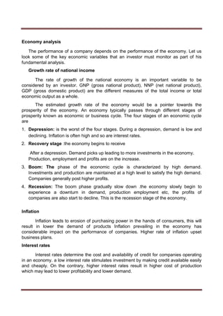 Economy analysis
The performance of a company depends on the performance of the economy. Let us
look some of the key economic variables that an investor must monitor as part of his
fundamental analysis.
Growth rate of national income
The rate of growth of the national economy is an important variable to be
considered by an investor. GNP (gross national product), NNP (net national product),
GDP (gross domestic product) are the different measures of the total income or total
economic output as a whole.
The estimated growth rate of the economy would be a pointer towards the
prosperity of the economy. An economy typically passes through different stages of
prosperity known as economic or business cycle. The four stages of an economic cycle
are
1. Depression: is the worst of the four stages. During a depression, demand is low and
declining. Inflation is often high and so are interest rates.
2. Recovery stage :the economy begins to receive
After a depression. Demand picks up leading to more investments in the economy.
Production, employment and profits are on the increase.
3. Boom: The phase of the economic cycle is characterized by high demand.
Investments and production are maintained at a high level to satisfy the high demand.
Companies generally post higher profits.
4. Recession: The boom phase gradually slow down .the economy slowly begin to
experience a downturn in demand, production employment etc, the profits of
companies are also start to decline. This is the recession stage of the economy.
Inflation
Inflation leads to erosion of purchasing power in the hands of consumers, this will
result in lower the demand of products Inflation prevailing in the economy has
considerable impact on the performance of companies. Higher rate of inflation upset
business plans.
Interest rates
Interest rates determine the cost and availability of credit for companies operating
in an economy. a low interest rate stimulates investment by making credit available easily
and cheaply. On the contrary, higher interest rates result in higher cost of production
which may lead to lower profitability and lower demand.
 