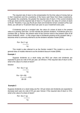 The required rate of return is the compensation for the time value of money tied up
in their investment and the uncertainty of the future cash flows from these investments.
The greater the uncertainty, the greater the required rate of return. If the current dividend
is $2 per share and the required rate of return is 10 percent, the value of a share of stock
is Rs.20. Therefore, if you pay Rs.20 per share and dividends remain constant at Rs.2 per
share, you will earn a 10 percent return per year on your investment every year.
If dividends grow at a constant rate, the value of a share of stock is the present
value of a growing cash flow. Let D0 indicate this period's dividend. If dividends grow at a
constant rate, g, forever, the present value of the common stock is the present value of all
future dividends, which – in the unique case of dividends growing at the constant rate g –
becomes what is commonly referred to as the dividend valuation model (DVM):
Po= Do (1 +g)
-----------
r-g
This model is also referred to as the Gordon model.2 This model is a one of a
general class of models referred to as the dividend discount model (DDM).
Example 1
Suppose dividends on a stock today are RS.5 per share and dividends are
expected to grow at a rate of 5% per year, ad infinitum. If the required rate of return is 8%,
what is the value of a share of stock?
Solution
Po= Do (1 +g)
-----------
r-g
Po= 5[1+.05]
------------- =175
.08-.05
Example 2
Suppose dividends on a stock today are Rs.1.20 per share and dividends are expected to
decrease each year at a rate of 2% per year, forever. If the required rate of return is 10%,
what is the value of a share of stock?
Po= Do (1 +g)
-----------
r-g
 