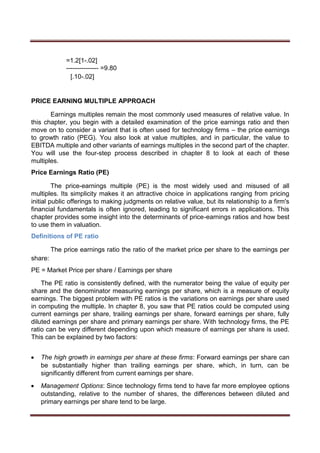 =1.2[1-.02]
--------------- =9.80
[.10-.02]
PRICE EARNING MULTIPLE APPROACH
Earnings multiples remain the most commonly used measures of relative value. In
this chapter, you begin with a detailed examination of the price earnings ratio and then
move on to consider a variant that is often used for technology firms – the price earnings
to growth ratio (PEG). You also look at value multiples, and in particular, the value to
EBITDA multiple and other variants of earnings multiples in the second part of the chapter.
You will use the four-step process described in chapter 8 to look at each of these
multiples.
Price Earnings Ratio (PE)
The price-earnings multiple (PE) is the most widely used and misused of all
multiples. Its simplicity makes it an attractive choice in applications ranging from pricing
initial public offerings to making judgments on relative value, but its relationship to a firm's
financial fundamentals is often ignored, leading to significant errors in applications. This
chapter provides some insight into the determinants of price-earnings ratios and how best
to use them in valuation.
Definitions of PE ratio
The price earnings ratio the ratio of the market price per share to the earnings per
share:
PE = Market Price per share / Earnings per share
The PE ratio is consistently defined, with the numerator being the value of equity per
share and the denominator measuring earnings per share, which is a measure of equity
earnings. The biggest problem with PE ratios is the variations on earnings per share used
in computing the multiple. In chapter 8, you saw that PE ratios could be computed using
current earnings per share, trailing earnings per share, forward earnings per share, fully
diluted earnings per share and primary earnings per share. With technology firms, the PE
ratio can be very different depending upon which measure of earnings per share is used.
This can be explained by two factors:
 The high growth in earnings per share at these firms: Forward earnings per share can
be substantially higher than trailing earnings per share, which, in turn, can be
significantly different from current earnings per share. 

 Management Options: Since technology firms tend to have far more employee options
outstanding, relative to the number of shares, the differences between diluted and
primary earnings per share tend to be large. 
 