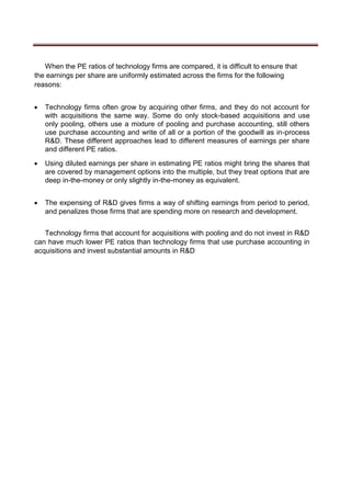 When the PE ratios of technology firms are compared, it is difficult to ensure that
the earnings per share are uniformly estimated across the firms for the following
reasons:
 Technology firms often grow by acquiring other firms, and they do not account for
with acquisitions the same way. Some do only stock-based acquisitions and use
only pooling, others use a mixture of pooling and purchase accounting, still others
use purchase accounting and write of all or a portion of the goodwill as in-process
R&D. These different approaches lead to different measures of earnings per share
and different PE ratios. 

 Using diluted earnings per share in estimating PE ratios might bring the shares that
are covered by management options into the multiple, but they treat options that are
deep in-the-money or only slightly in-the-money as equivalent. 


 The expensing of R&D gives firms a way of shifting earnings from period to period,
and penalizes those firms that are spending more on research and development. 
Technology firms that account for acquisitions with pooling and do not invest in R&D
can have much lower PE ratios than technology firms that use purchase accounting in
acquisitions and invest substantial amounts in R&D
 