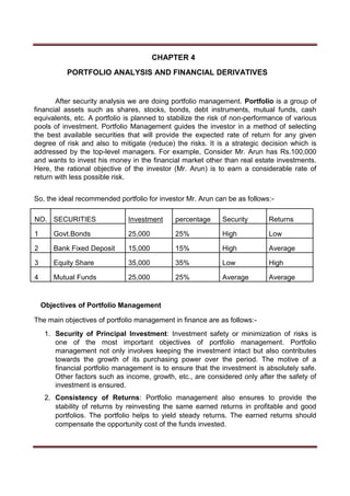 CHAPTER 4
PORTFOLIO ANALYSIS AND FINANCIAL DERIVATIVES
After security analysis we are doing portfolio management. Portfolio is a group of
financial assets such as shares, stocks, bonds, debt instruments, mutual funds, cash
equivalents, etc. A portfolio is planned to stabilize the risk of non-performance of various
pools of investment. Portfolio Management guides the investor in a method of selecting
the best available securities that will provide the expected rate of return for any given
degree of risk and also to mitigate (reduce) the risks. It is a strategic decision which is
addressed by the top-level managers. For example, Consider Mr. Arun has Rs.100,000
and wants to invest his money in the financial market other than real estate investments.
Here, the rational objective of the investor (Mr. Arun) is to earn a considerable rate of
return with less possible risk.
So, the ideal recommended portfolio for investor Mr. Arun can be as follows:-
NO. SECURITIES Investment percentage Security Returns
1 Govt.Bonds 25,000 25% High Low
2 Bank Fixed Deposit 15,000 15% High Average
3 Equity Share 35,000 35% Low High
4 Mutual Funds 25,000 25% Average Average
Objectives of Portfolio Management
The main objectives of portfolio management in finance are as follows:-
1. Security of Principal Investment: Investment safety or minimization of risks is
one of the most important objectives of portfolio management. Portfolio
management not only involves keeping the investment intact but also contributes
towards the growth of its purchasing power over the period. The motive of a
financial portfolio management is to ensure that the investment is absolutely safe.
Other factors such as income, growth, etc., are considered only after the safety of
investment is ensured.
2. Consistency of Returns: Portfolio management also ensures to provide the
stability of returns by reinvesting the same earned returns in profitable and good
portfolios. The portfolio helps to yield steady returns. The earned returns should
compensate the opportunity cost of the funds invested.
 