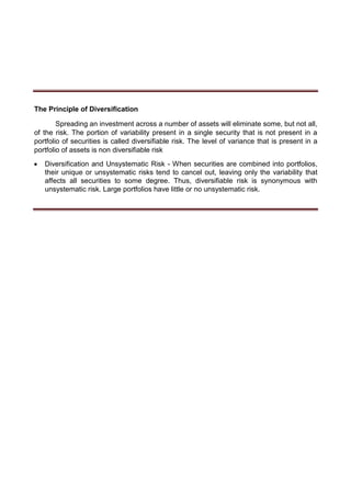 The Principle of Diversification
Spreading an investment across a number of assets will eliminate some, but not all,
of the risk. The portion of variability present in a single security that is not present in a
portfolio of securities is called diversifiable risk. The level of variance that is present in a
portfolio of assets is non diversifiable risk
 Diversification and Unsystematic Risk - When securities are combined into portfolios,
their unique or unsystematic risks tend to cancel out, leaving only the variability that
affects all securities to some degree. Thus, diversifiable risk is synonymous with
unsystematic risk. Large portfolios have little or no unsystematic risk. 
 