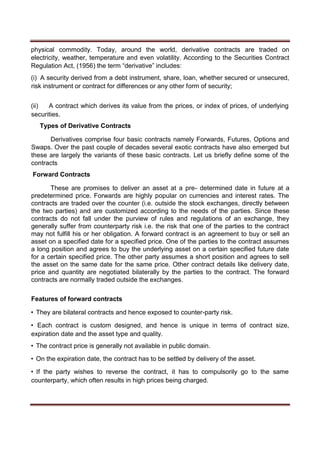 physical commodity. Today, around the world, derivative contracts are traded on
electricity, weather, temperature and even volatility. According to the Securities Contract
Regulation Act, (1956) the term “derivative” includes:
(i) A security derived from a debt instrument, share, loan, whether secured or unsecured,
risk instrument or contract for differences or any other form of security;
(ii) A contract which derives its value from the prices, or index of prices, of underlying
securities.
Types of Derivative Contracts
Derivatives comprise four basic contracts namely Forwards, Futures, Options and
Swaps. Over the past couple of decades several exotic contracts have also emerged but
these are largely the variants of these basic contracts. Let us briefly define some of the
contracts
Forward Contracts
These are promises to deliver an asset at a pre- determined date in future at a
predetermined price. Forwards are highly popular on currencies and interest rates. The
contracts are traded over the counter (i.e. outside the stock exchanges, directly between
the two parties) and are customized according to the needs of the parties. Since these
contracts do not fall under the purview of rules and regulations of an exchange, they
generally suffer from counterparty risk i.e. the risk that one of the parties to the contract
may not fulfill his or her obligation. A forward contract is an agreement to buy or sell an
asset on a specified date for a specified price. One of the parties to the contract assumes
a long position and agrees to buy the underlying asset on a certain specified future date
for a certain specified price. The other party assumes a short position and agrees to sell
the asset on the same date for the same price. Other contract details like delivery date,
price and quantity are negotiated bilaterally by the parties to the contract. The forward
contracts are normally traded outside the exchanges.
Features of forward contracts
• They are bilateral contracts and hence exposed to counter-party risk.
• Each contract is custom designed, and hence is unique in terms of contract size,
expiration date and the asset type and quality.
• The contract price is generally not available in public domain.
• On the expiration date, the contract has to be settled by delivery of the asset.
• If the party wishes to reverse the contract, it has to compulsorily go to the same
counterparty, which often results in high prices being charged.
 