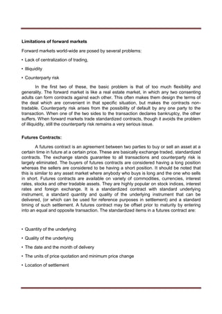 Limitations of forward markets
Forward markets world-wide are posed by several problems:
• Lack of centralization of trading,
• Illiquidity
• Counterparty risk
In the first two of these, the basic problem is that of too much flexibility and
generality. The forward market is like a real estate market, in which any two consenting
adults can form contracts against each other. This often makes them design the terms of
the deal which are convenient in that specific situation, but makes the contracts non-
tradable. Counterparty risk arises from the possibility of default by any one party to the
transaction. When one of the two sides to the transaction declares bankruptcy, the other
suffers. When forward markets trade standardized contracts, though it avoids the problem
of illiquidity, still the counterparty risk remains a very serious issue.
Futures Contracts:
A futures contract is an agreement between two parties to buy or sell an asset at a
certain time in future at a certain price. These are basically exchange traded, standardized
contracts. The exchange stands guarantee to all transactions and counterparty risk is
largely eliminated. The buyers of futures contracts are considered having a long position
whereas the sellers are considered to be having a short position. It should be noted that
this is similar to any asset market where anybody who buys is long and the one who sells
in short. Futures contracts are available on variety of commodities, currencies, interest
rates, stocks and other tradable assets. They are highly popular on stock indices, interest
rates and foreign exchange. It is a standardized contract with standard underlying
instrument, a standard quantity and quality of the underlying instrument that can be
delivered, (or which can be used for reference purposes in settlement) and a standard
timing of such settlement. A futures contract may be offset prior to maturity by entering
into an equal and opposite transaction. The standardized items in a futures contract are:
• Quantity of the underlying
• Quality of the underlying
• The date and the month of delivery
• The units of price quotation and minimum price change
• Location of settlement
 