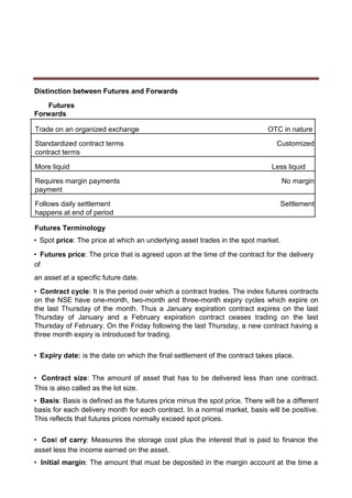 Distinction between Futures and Forwards
Futures
Forwards
Trade on an organized exchange OTC in nature
Standardized contract terms Customized
contract terms
More liquid Less liquid
Requires margin payments No margin
payment
Follows daily settlement Settlement
happens at end of period
Futures Terminology
• Spot price: The price at which an underlying asset trades in the spot market.
• Futures price: The price that is agreed upon at the time of the contract for the delivery
of
an asset at a specific future date.
• Contract cycle: It is the period over which a contract trades. The index futures contracts
on the NSE have one-month, two-month and three-month expiry cycles which expire on
the last Thursday of the month. Thus a January expiration contract expires on the last
Thursday of January and a February expiration contract ceases trading on the last
Thursday of February. On the Friday following the last Thursday, a new contract having a
three month expiry is introduced for trading.
• Expiry date: is the date on which the final settlement of the contract takes place.
• Contract size: The amount of asset that has to be delivered less than one contract.
This is also called as the lot size.
• Basis: Basis is defined as the futures price minus the spot price. There will be a different
basis for each delivery month for each contract. In a normal market, basis will be positive.
This reflects that futures prices normally exceed spot prices.
• Cost of carry: Measures the storage cost plus the interest that is paid to finance the
asset less the income earned on the asset.
• Initial margin: The amount that must be deposited in the margin account at the time a
 