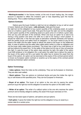 • Marking-to-market: In the futures market, at the end of each trading day, the margin
account is adjusted to reflect the investor’s gain or loss depending upon the futures
closing price. This is called marking-to-market.
Options Contracts
Options give the buyer (holder) a right but not an obligation to buy or sell an asset
in future. Options are of two types - calls and puts. Calls give the buyer
the right but not the obligation to buy a given quantity of the underlying asset, at a given
price on or before a given future date. Puts give the buyer the right, but not the obligation
to sell a given quantity of the underlying asset at a given price on or before a given date.
One can buy and sell each of the contracts. When one buys an option he is said to be
having a long position and when one sells he is said to be having a short position. It
should be noted that, in the first two types of derivative contracts (forwards and futures)
both the parties (buyer and seller) have an obligation; i.e. the buyer needs to pay for the
asset to the seller and the seller needs to deliver the asset to the buyer on the settlement
date. In case of options only the seller (also called option writer) is under an obligation and
not the buyer (also called option purchaser). The buyer has a right to buy (call options) or
sell (put options) the asset from / to the seller of the option but he may or may not exercise
this right. In case the buyer of the option does exercise his right, the seller of the option
must fulfill whatever is his obligation (for a call option the seller has to deliver the asset to
the buyer of the option and for a put option the seller has to receive the asset from the
buyer of the option). An option can be exercised at the expiry of the contract period (which
is known as European option contract) or anytime up to the expiry of the contract period
(termed as American option contract).
Option Terminology
• Index options: Have the index as the underlying. They can be European or American.
They are also cash settled.
• Stock options: They are options on individual stocks and give the holder the right to
buy or sell shares at the specified price. They can be European or American.
• Buyer of an option: The buyer of an option is the one who by paying the option
premium buys the right but not the obligation to exercise his option on the seller/ writer.
• Writer of an option: The writer of a call/put option is the one who receives the option
premium and is thereby obliged to sell/buy the asset if the buyer exercises on him.
There are two basic types of options, call options and put options.
• Call option: It gives the holder the right but not the obligation to buy an asset by a
certain date for a certain price.
 