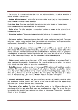 • Put option: A It gives the holder the right but not the obligation to sell an asset by a
certain date for a certain price.
• Option price/premium: It is the price which the option buyer pays to the option seller. It
is also referred to as the option premium.
Expiration date: The date specified in the options contract is known as the expiration
date, the exercise date, the strike date or the maturity.
• Strike price: The price specified in the options contract is known as the strike price or
the exercise price.
• American options: These can be exercised at any time up to the expiration date.
• European options: These can be exercised only on the expiration date itself. European
options are easier to analyze than American options and properties of an American option
are frequently deduced from those of its European counterpart.
• In-the-money option: An in-the-money (ITM) option would lead to a positive cash flow
to the holder if it were exercised immediately. A call option on the index is said to be in-the
money when the current index stands at a level higher than the strike price (i.e. spot price
> strike price). If the index is much higher than the strike price, the call is said to be deep
ITM. In the case of a put, the put is ITM if the index is below the strike price.
• At-the-money option: An at-the-money (ATM) option would lead to zero cash flow if it
were exercised immediately. An option on the index is at-the-money when the current
index equals the strike price (i.e. spot price = strike price).
• Out-of-the-money option: An out-of-the-money (OTM) option would lead to a negative
cash flow if it were exercised immediately. A call option on the index is out-of-the-money
when the current index stands at a level which is less than the strike price (i.e. spot price <
strike price). If the index is much lower than the strike price, the call is said to be deep
OTM. In the case of a put, the put is OTM if the index is above the strike price.
• Intrinsic value of an option: The option premium has two components - intrinsic value
and time value. Intrinsic value of an option at a given time is the amount the holder of the
option will get if he exercises the option at that time.
• Time value of an option: The time value of an option is the difference between its
premium and its intrinsic value. Both calls and puts have time value. The longer the time
to expiration, the greater is an option’s time value, all else equal. At expiration, an option
should have no time value.
 