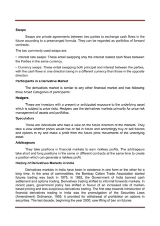 Swaps
Swaps are private agreements between two parties to exchange cash flows in the
future according to a prearranged formula. They can be regarded as portfolios of forward
contracts.
The two commonly used swaps are:
• Interest rate swaps: These entail swapping only the interest related cash flows between
the Parties in the same currency.
• Currency swaps: These entail swapping both principal and interest between the parties,
with the cash flows in one direction being in a different currency than those in the opposite
direction
Participants in a Derivative Market
The derivatives market is similar to any other financial market and has following
three broad Categories of participants:
Hedgers
These are investors with a present or anticipated exposure to the underlying asset
which is subject to price risks. Hedgers use the derivatives markets primarily for price risk
management of assets and portfolios.
Speculators
These are individuals who take a view on the future direction of the markets. They
take a view whether prices would rise or fall in future and accordingly buy or sell futures
and options to try and make a profit from the future price movements of the underlying
asset.
Arbitrageurs
They take positions in financial markets to earn riskless profits. The arbitrageurs
take short and long positions in the same or different contracts at the same time to create
a position which can generate a riskless profit.
History of Derivatives Markets in India
Derivatives markets in India have been in existence in one form or the other for a
long time. In the area of commodities, the Bombay Cotton Trade Association started
futures trading way back in 1875. In 1952, the Government of India banned cash
settlement and options trading. Derivatives trading shifted to informal forwards markets. In
recent years, government policy has shifted in favour of an increased role of market-
based pricing and less suspicious derivatives trading. The first step towards introduction of
financial derivatives trading in India was the promulgation of the Securities Laws
(Amendment) Ordinance, 1995. It provided for withdrawal of prohibition on options in
securities. The last decade, beginning the year 2000, saw lifting of ban on futures
 