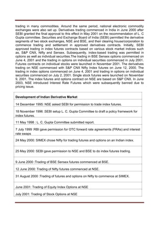 trading in many commodities. Around the same period, national electronic commodity
exchanges were also set up. Derivatives trading commenced in India in June 2000 after
SEBI granted the final approval to this effect in May 2001 on the recommendation of L. C
Gupta committee. Securities and Exchange Board of India (SEBI) permitted the derivative
segments of two stock exchanges, NSE and BSE, and their clearing house/corporation to
commence trading and settlement in approved derivatives contracts. Initially, SEBI
approved trading in index futures contracts based on various stock market indices such
as, S&P CNX, Nifty and Sensex. Subsequently, index-based trading was permitted in
options as well as individual securities.The trading in BSE Sensex options commenced on
June 4, 2001 and the trading in options on individual securities commenced in July 2001.
Futures contracts on individual stocks were launched in November 2001. The derivatives
trading on NSE commenced with S&P CNX Nifty Index futures on June 12, 2000. The
trading in index options commenced on June 4, 2001 and trading in options on individual
securities commenced on July 2, 2001. Single stock futures were launched on November
9, 2001. The index futures and options contract on NSE are based on S&P CNX. In June
2003, NSE introduced Interest Rate Futures which were subsequently banned due to
pricing issue.
Development of Indian Derivative Market
14 December 1995: NSE asked SEBI for permission to trade index futures.
18 November 1996 :SEBI setup L. C. Gupta Committee to draft a policy framework for
index futures.
11 May 1998 : L. C. Gupta Committee submitted report.
7 July 1999 :RBI gave permission for OTC forward rate agreements (FRAs) and interest
rate swaps
24 May 2000: SIMEX chose Nifty for trading futures and options on an Indian index.
25 May 2000: SEBI gave permission to NSE and BSE to do index futures trading.
9 June 2000 :Trading of BSE Sensex futures commenced at BSE.
12 June 2000: Trading of Nifty futures commenced at NSE.
31 August 2000 :Trading of futures and options on Nifty to commence at SIMEX.
June 2001: Trading of Equity Index Options at NSE
July 2001: Trading of Stock Options at NSE
 