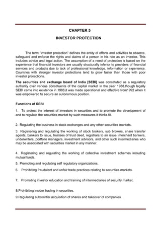 CHAPTER 5
INVESTOR PROTECTION
The term “investor protection” defines the entity of efforts and activities to observe,
safeguard and enforce the rights and claims of a person in his role as an investor. This
includes advice and legal action. The assumption of a need of protection is based on the
experience that financial investors are usually structurally inferior to providers of financial
services and products due to lack of professional knowledge, information or experience.
Countries with stronger investor protections tend to grow faster than those with poor
investor protections.
The securities and exchange board of India [SEBI] was constituted as a regulatory
authority over various constituents of the capital market in the year 1988.though legally
SEBI came into existence in 1988,it was made operational and effective from1992 when it
was empowered to secure an autonomous position.
Functions of SEBI
1. To protect the interest of investors in securities and to promote the development of
and to regulate the securities market by such measures it thinks fit.
2. Regulating the business in stock exchanges and any other securities markets.
3. Registering and regulating the working of stock brokers, sub brokers, share transfer
agents, bankers to issue, trustees of trust deed, registrars to an issue, merchant bankers,
underwriters, portfolio managers, investment advisors, and other such intermediaries who
may be associated with securities market in any manner.
4. Registering and regulating the working of collective investment schemes including
mutual funds.
5. Promoting and regulating self regulatory organizations.
6. Prohibiting fraudulent and unfair trade practices relating to securities markets.
7. Promoting investor education and training of intermediaries of security market.
8.Prohibiting insider trading in securities.
9.Regulating substantial acquisition of shares and takeover of companies.
 