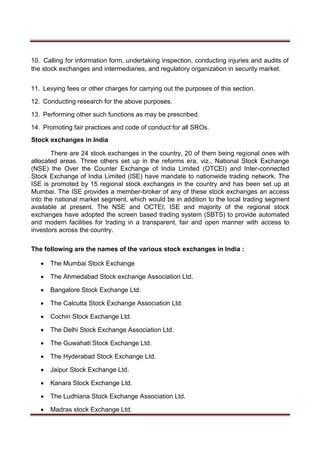 10. Calling for information form, undertaking inspection, conducting injuries and audits of
the stock exchanges and intermediaries, and regulatory organization in security market.
11. Levying fees or other charges for carrying out the purposes of this section.
12. Conducting research for the above purposes.
13. Performing other such functions as may be prescribed.
14. Promoting fair practices and code of conduct for all SROs.
Stock exchanges in India
There are 24 stock exchanges in the country, 20 of them being regional ones with
allocated areas. Three others set up in the reforms era, viz., National Stock Exchange
(NSE) the Over the Counter Exchange of India Limited (OTCEI) and Inter-connected
Stock Exchange of India Limited (ISE) have mandate to nationwide trading network. The
ISE is promoted by 15 regional stock exchanges in the country and has been set up at
Mumbai. The ISE provides a member-broker of any of these stock exchanges an access
into the national market segment, which would be in addition to the local trading segment
available at present. The NSE and OCTEI, ISE and majority of the regional stock
exchanges have adopted the screen based trading system (SBTS) to provide automated
and modern facilities for trading in a transparent, fair and open manner with access to
investors across the country.
The following are the names of the various stock exchanges in India :
 The Mumbai Stock Exchange 

 The Ahmedabad Stock exchange Association Ltd. 

 Bangalore Stock Exchange Ltd. 

 The Calcutta Stock Exchange Association Ltd. 

 Cochin Stock Exchange Ltd. 

 The Delhi Stock Exchange Association Ltd. 

 The Guwahati Stock Exchange Ltd. 

 The Hyderabad Stock Exchange Ltd. 

 Jaipur Stock Exchange Ltd. 

 Kanara Stock Exchange Ltd. 

 The Ludhiana Stock Exchange Association Ltd. 

 Madras stock Exchange Ltd. 
 