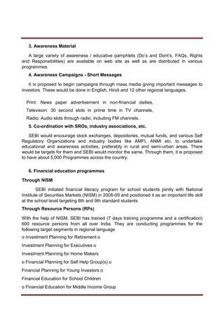 3. Awareness Material
A large variety of awareness / educative pamphlets (Do’s and Dont’s, FAQs, Rights
and Responsibilities) are available on web site as well as are distributed in various
programmes
4. Awareness Campaigns - Short Messages
It is proposed to begin campaigns through mass media giving important messages to
investors. These would be done in English, Hindi and 12 other regional languages.
Print: News paper advertisement in non-financial dailies,
Television: 30 second slots in prime time in TV channels,
Radio: Audio slots through radio, including FM channels.
5. Co-ordination with SROs, industry associations, etc.
SEBI would encourage stock exchanges, depositories, mutual funds, and various Self
Regulatory Organizations and industry bodies like AMFI, ANMI etc. to undertake
educational and awareness activities, preferably in rural and semi-urban areas. There
would be targets for them and SEBI would monitor the same. Through them, it is proposed
to have about 5,000 Programmes across the country.
6. Financial education programmes
Through NISM
SEBI initiated financial literacy program for school students jointly with National
Institute of Securities Markets (NISM) in 2008-09 and positioned it as an important life skill
at the school level targeting 8th and 9th standard students
Through Resource Persons (RPs)
With the help of NISM, SEBI has trained (7 days training programme and a certification)
600 resource persons from all over India. They are conducting programmes for the
following target segments in regional language
o Investment Planning for Retirement o
Investment Planning for Executives o
Investment Planning for Home Makers
o Financial Planning for Self Help Group(s) o
Financial Planning for Young Investors o
Financial Education for School Children
o Financial Education for Middle Income Group
 