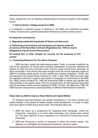 These programmes aim at imparting understanding of financial concepts to the targeted
groups.
7. Visit by School / College students to SEBI
It is proposed to welcome groups of students to visit SEBI and understand securities
market. It would cover a general presentation followed by question answer session.
H) Inspection and Inquiries
I) Regulating substantial acquisition of Shares and take-overs
J) Performing such functions and exercising such powers under the
provisions of the Securities Contracts (Regulation) Act, 1956 as may be
delegated to it by the Central Government;
K) Levying fees or other charges for carrying out the purposes of this
section
L) Conducting Research For The Above Purposes
SEBI has been vested with wide-ranging powers. Firstly, to oversee constitution as
well as the operations of mutual funds including presentation of accounts, following the
decision to allow the entry of private sector and joint sector mutual funds. Secondly, all
stock exchanges in the country have been brought under the annual inspection regime of
SEBI for ensuring orderly growth of stock markets and investors' protection. Thirdly, with
the repealing of the Capital Issues (Control) Act, 1947, in May 1992, SEBI has been made
the regulatory authority in regard to new issues of companies. An amendment to the SEBI
Act (1992) carried out March 25, 1995 has empowered SEBI to register and regulate new
intermediaries in the capital market. With this empowerment, all intermediaries associated
with the securities market are now regulated by SEBI. Fourthly, with effect from 1995, the
SEBI has been empowered to impose penalties on different intermediaries for defaults.
Steps taken by SEBI to improve Stock Market and Capital Market
To introduce improved practices and greater transparency in the stock markets and
capital markets in the interest of healthy capital market development, a number of steps
have been taken by SEBI during recent years. The important steps are;
1. SEBI has drawn up a programme for inspecting stock exchanges. Under this
programme, inspections in of some stock exchanges have already been carried
out. The basic objective of such inspections is to improve the functioning of stock
exchanges.
2. SEBI has introduced a number of measures to reform the primary market. The
objective is to strengthen the standards of disclosure, introduce certain
 