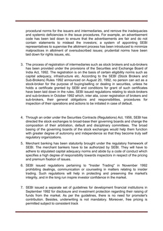 procedural norms for the issuers and intermediaries, and remove the inadequacies
and systemic deficiencies in the issue procedures. For example, an advertisement
code has been laid down to ensure that the advertisements are fair and do not
contain statements to mislead the investors; a system of appointing SEBI
representatives to supervise the allotment process has been introduced to minimize
malpractices in allotment of oversubscribed issues; prudential norms have been
laid down for rights issues, etc.
3. The process of registration of intermediaries such as stock brokers and sub-brokers
has been provided under the provisions of the Securities and Exchange Board of
India Act, 1992. The registration is on the basis of certain eligibility norms such as
capital adequacy, infrastructure etc. According to the SEBI (Stock Brokers and
Sub-Brokers) Rules 1992 announced on August 20, 1992, no person can act as a
stock-broker for the purpose of buying/selling or dealing in securities, unless he
holds a certificate granted by SEBI and conditions for grant of such certificates
have been laid down in the rules. SEBI issued regulations relating to stock-brokers
and sub-brokers in October 1992 which, inter alia, cover registration of brokers and
sub-brokers, their general obligations and responsibilities, procedures for
inspection of their operations and actions to be initiated in case of default.
4. Through an order under the Securities Contracts (Regulations) Act, 1956, SEBI has
directed the stock exchanges to broad-base their governing boards and change the
composition of their arbitration, default and disciplinary committees. The broad
basing of the governing boards of the stock exchanges would help them function
with greater degree of autonomy and independence so that they become truly self
regulatory organizations.
5. Merchant banking has been statutorily brought under the regulatory framework of
SEBI. The merchant bankers have to be authorized by SEBI. They will have to
adhere to stipulated capital adequacy norms and abide by a code of conduct which
specifies a high degree of responsibility towards inspectors in respect of the pricing
and premium fixation of issues.
6. SEBI issued regulations pertaining to "Insider Trading" in November 1992
prohibiting dealings, communication or counseling in matters relating to insider
trading. Such regulations will help in protecting and preserving the market's
integrity, and in the long run inspire investor confidence in the market.
7. SEBI issued a separate set of guidelines for development financial institutions in
September 1992 for disclosure and investment protection regarding their raising of
funds from the market. As per the guidelines, there is no need for promoter's
contribution. Besides, underwriting is not mandatory. Moreover, free pricing is
permitted subject to consistent track
 