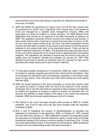 record for three years and credit rating is compulsory for debentures and bonds of
more than 18 months.
8. SEBI has notified the regulations for mutual funds. For the first time mutual funds
are governed by a uniform set of regulations which require them to be formed as
trusts and managed by a separate asset management company (AMC) and
supervised by a board of trustees or trustee company. The SEBI (Mutual Fund)
Regulations also provide for an approval of the offer documents of schemes by
SEBI. The regulations prescribe minimum amount to be raised by each scheme. A
close ended scheme with a fixed size of mutual fund must raise a minimum of Rs.
20 crore and open ended scheme of Rs. 50 crore. The entire subscription amount
must be refunded within six weeks of the closure of the scheme in case the amount
collected by the scheme falls short of the prescribed amount. There will also be
certain investment restrictions for AMCs. The advertisement code prescribes norms
for fair and truthful disclosures by the mutual funds in advertisements and publicity
materials. The regulations are intended to ensure that the mutual funds grow on
healthy lines and investors' interests are protected. On January 30, 1997, SEBI
allowed mutual funds to mention an indicative return for schemes for fixed income
securities with certain disclosures to draw investors' attention.
9. To bring about greater transparency in transactions, SEBI has made it mandatory
for brokers to maintain separate accounts for their clients and for themselves. They
must disclose the transaction price and brokerage separately in the contract notes
issued to their clients. They must also have their books audited and audit reports
filed with SEBI.
10.SEBI has issued directives to the stock exchanges to ensure that contract notes
are issued by brokers to clients within 24 hours of the execution of the contract.
Exchanges are to see that time limits for payment of sale proceeds and deliveries
by brokers and payment of margins by clients to brokers are complied with. For
ensuring the fulfilment of deals (safety of the deals) in the market and protecting
investors, SEBI has introduced capital adequacy norms for brokers.
11.The 'Banker to the issue' has been brought under purview of SEBI for investor
protection. Unit Trust of India (UTI) has also been brought under the regulatory
jurisdiction of SEBI.
12.With a view to expediting the process of dematerialization of securities and
settlement of transactions in the depository, SEBI, on October 22, 1997, decided
that with effect from January 15, 1998, settlement of trades in the depository would
be compulsory for domestic financial institutions, banks, mutual funds and foreign
institutional investors (FIIs) having a minimum portfolio of securities of Rs. 10 crore
as on their latest balance sheet. In the interest of small investors, SEBI has allowed
investors with very small holding to sell in the stock exchange in
 