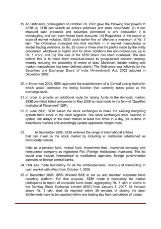 19.An Ordinance promulgated on October 28, 2002 gave the following four powers to
SEBI: (i) SEBI can search an entity's premises and seize documents; (ii) It can
impound cash proceeds and securities connected to any transaction it is
investigating and can even freeze bank accounts; (iii) Regardless of the nature or
scale of market violation, SEBI could earlier fine an offender a maximum of Rs. 5
lakh. The Ordinance increased this limit manifold — in market manipulation or
insider trading violations, to Rs. 25 crore or three time the profits made by the entity
concerned, whichever is higher and for other violations like non-disclosures, up to
Rs. 1 crore; and (iv) The size of the SEBI Board has been increased. The idea
behind this is to move from individual-based to group-based decision making,
thereby reducing the possibility of errors or bias. Moreover, insider trading and
market manipulation has been defined clearly. The Ordinance was followed by the
Securities and Exchange Board of India (Amendment) Act, 2002 adopted in
December 2002.
20.In November 2002, SEBI approved the establishment of a 'Central Listing Authority'
which would centralize the listing function that currently takes place at the
exchange level.
21.In order to provide an additional route for raising funds in the domestic market,
SEBI permitted listed companies in May 2006 to raise funds in the form of 'Qualified
Institutional Placement' (QIP).
22.In June 2006, SEBI asked the stock exchanges to make the existing margining
system more stock in the cash segment. The stock exchanges were directed to
update risk arrays in the cash market at least five times in a day (as is done in
derivatives market) and accordingly update applicable margin rates.
23. In September 2006, SEBI widened the range of international entities
that can invest in the stock market by including an institution established as
incorporate outside
India as a pension fund, mutual fund, investment trust, insurance company and
reinsurance company as registered FIIs (Foreign Institutional Investors). The list
would also include international or multilateral agencies, foreign governmental
agencies or foreign central banks.
24.PAN was made mandatory for all the entities/persons, desirous of transacting in
cash market with effect from October 1, 2006.
25.In December 2006, SEBI directed BSE to set up and maintain corporate bond
reporting platform. For that purpose, SEBI made it mandatory for market
participants to report all corporate bond deals, aggregating Rs. 1 lakh or above to
the Bombay Stock Exchange Limited (BSE) from January 1, 2007. All transact
above Rs. 1 lakh shall be reported within 30 minutes of closing the deal.
Settlements have to be reported within one trading day from completion of trades.
 