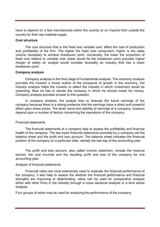 have to depend on a few manufactures within the country or on imports from outside the
country for their raw material supply.
Cost structure
The cost structure that is the fixed and variable cost, affect the cost of production
and profitability of the firm. The higher the fixed cost component, higher is the sales
volume necessary to achieve breakeven point. conversely, the lower the proportion of
fixed cost relative to variable cost ,lower would be the breakeven point provides higher
margin of safety an analyst would consider favorably an industry that has a lower
breakeven point.
Company analysis
Company analysis is the final stage of fundamental analysis. The economy analysis
provides the investor a broad outline of the prospects of growth in the economy, the
industry analysis helps the investor to select the industry in which investment would be
rewarding. Now he has to decide the company in which he should invest his money.
Company analysis provides answer to this question.
In company analysis, the analyst tries to forecast the future earnings of the
company because there is a strong evidence that the earnings have a direct and powerful
effect upon share prices. The level, trend and stability of earnings of a company, however
depend upon a number of factors concerning the operations of the company.
Financial statements
The financial statements of a company help to assess the profitability and financial
health of the company. The two basic financial statements provided by a company are the
balance sheet and the profit and loss account. The balance sheet indicates the financial
position of the company on a particular date, namely the last day of the accounting year.
The profit and loss account, also called income statement, reveals the revenue
earned, the cost incurred and the resulting profit and loss of the company for one
accounting year.
Analysis of financial statements
Financial ratios are most extensively used to evaluate the financial performance of
the company, it also help to assess the whether the financial performance and financial
strengths are improving or deteriorating, ratios can be used for comparative analysis
either with other firms in the industry through a cross sectional analysis or a time series
analysis.
Four groups of ratios may be used for analyzing the performance of the company
 