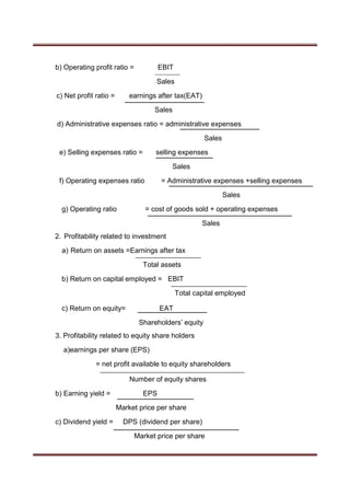 b) Operating profit ratio = EBIT
Sales
c) Net profit ratio = earnings after tax(EAT)
Sales
d) Administrative expenses ratio = administrative expenses
Sales
e) Selling expenses ratio = selling expenses
Sales
f) Operating expenses ratio = Administrative expenses +selling expenses
Sales
g) Operating ratio = cost of goods sold + operating expenses
Sales
2. Profitability related to investment
a) Return on assets =Earnings after tax
Total assets
b) Return on capital employed = EBIT
Total capital employed
c) Return on equity= EAT
Shareholders’ equity
3. Profitability related to equity share holders
a)earnings per share (EPS)
= net profit available to equity shareholders
Number of equity shares
b) Earning yield = EPS
Market price per share
c) Dividend yield = DPS (dividend per share)
Market price per share
 