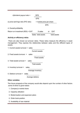d)dividend payout ratio = DPS
EPS
e) price earnings ratio (P/E ratio) = market price per share
EPS
4. Overall profitability
Return on investment (ROI) = EAT X sales or EAT
Sales total assets total assets
Activity or efficiency ratios
There are also known as turnover ratios. These ratios measure the efficiency in asset
management. They express the relationship between sales and the different types of
assets.
1. Current assets turnover = sales
Current assets
2. Fixed assets turnover = sales
Fixed assets
3. Total assets turnover = sales
Total assets
4. Inventory turnover = sales
Average inventory
5. Debtors turnover = sales
Average debtors
Other variables
The future prospects of the company would also depend upon the number of other factors
.some of which is given below:
1. Company’s market share
2. Capacity utilization
3. Modernisation and expansion plans
4. Order book position
5. Availability of raw material
 