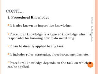 CONTI…
2. Procedural Knowledge
It is also known as imperative knowledge.
Procedural knowledge is a type of knowledge which is
responsible for knowing how to do something.
It can be directly applied to any task.
It includes rules, strategies, procedures, agendas, etc.
Procedural knowledge depends on the task on which it
can be applied.
12
By-
Ms.
Richa
Singh
01/28/26
 