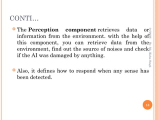 CONTI…
 The Perception component retrieves data or
information from the environment. with the help of
this component, you can retrieve data from the
environment, find out the source of noises and check
if the AI was damaged by anything.
 Also, it defines how to respond when any sense has
been detected.
18
By-
Ms.
Richa
Singh
01/28/26
 