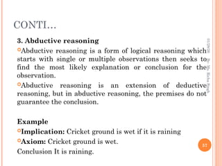 CONTI…
3. Abductive reasoning
Abductive reasoning is a form of logical reasoning which
starts with single or multiple observations then seeks to
find the most likely explanation or conclusion for the
observation.
Abductive reasoning is an extension of deductive
reasoning, but in abductive reasoning, the premises do not
guarantee the conclusion.
Example
Implication: Cricket ground is wet if it is raining
Axiom: Cricket ground is wet.
Conclusion It is raining.
57
By-
Ms.
Richa
Singh
01/28/26
 