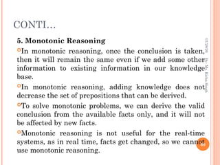 CONTI…
5. Monotonic Reasoning
In monotonic reasoning, once the conclusion is taken,
then it will remain the same even if we add some other
information to existing information in our knowledge
base.
In monotonic reasoning, adding knowledge does not
decrease the set of prepositions that can be derived.
To solve monotonic problems, we can derive the valid
conclusion from the available facts only, and it will not
be affected by new facts.
Monotonic reasoning is not useful for the real-time
systems, as in real time, facts get changed, so we cannot
use monotonic reasoning.
60
By-
Ms.
Richa
Singh
01/28/26
 