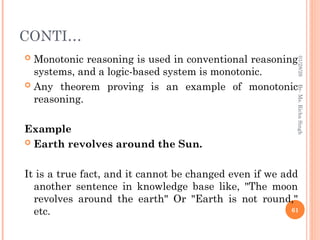 CONTI…
 Monotonic reasoning is used in conventional reasoning
systems, and a logic-based system is monotonic.
 Any theorem proving is an example of monotonic
reasoning.
Example
 Earth revolves around the Sun.
It is a true fact, and it cannot be changed even if we add
another sentence in knowledge base like, "The moon
revolves around the earth" Or "Earth is not round,"
etc. 61
By-
Ms.
Richa
Singh
01/28/26
 