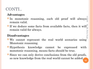 CONTI..
Advantages
 In monotonic reasoning, each old proof will always
remain valid.
 If we deduce some facts from available facts, then it will
remain valid for always.
Disadvantages
 We cannot represent the real world scenarios using
Monotonic reasoning.
 Hypothesis knowledge cannot be expressed with
monotonic reasoning, means facts should be true.
 Since we can only derive conclusions from the old proofs,
so new knowledge from the real world cannot be added.
62
By-
Ms.
Richa
Singh
01/28/26
 