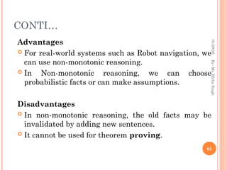 CONTI…
Advantages
 For real-world systems such as Robot navigation, we
can use non-monotonic reasoning.
 In Non-monotonic reasoning, we can choose
probabilistic facts or can make assumptions.
Disadvantages
 In non-monotonic reasoning, the old facts may be
invalidated by adding new sentences.
 It cannot be used for theorem proving.
65
By-
Ms.
Richa
Singh
01/28/26
 