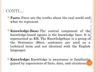 CONTI…
 Facts: Facts are the truths about the real world and
what we represent.
 Knowledge-Base: The central component of the
knowledge-based agents is the knowledge base. It is
represented as KB. The Knowledgebase is a group of
the Sentences (Here, sentences are used as a
technical term and not identical with the English
language).
 Knowledge: Knowledge is awareness or familiarity
gained by experiences of facts, data, and situations. 8
By-
Ms.
Richa
Singh
01/28/26
 