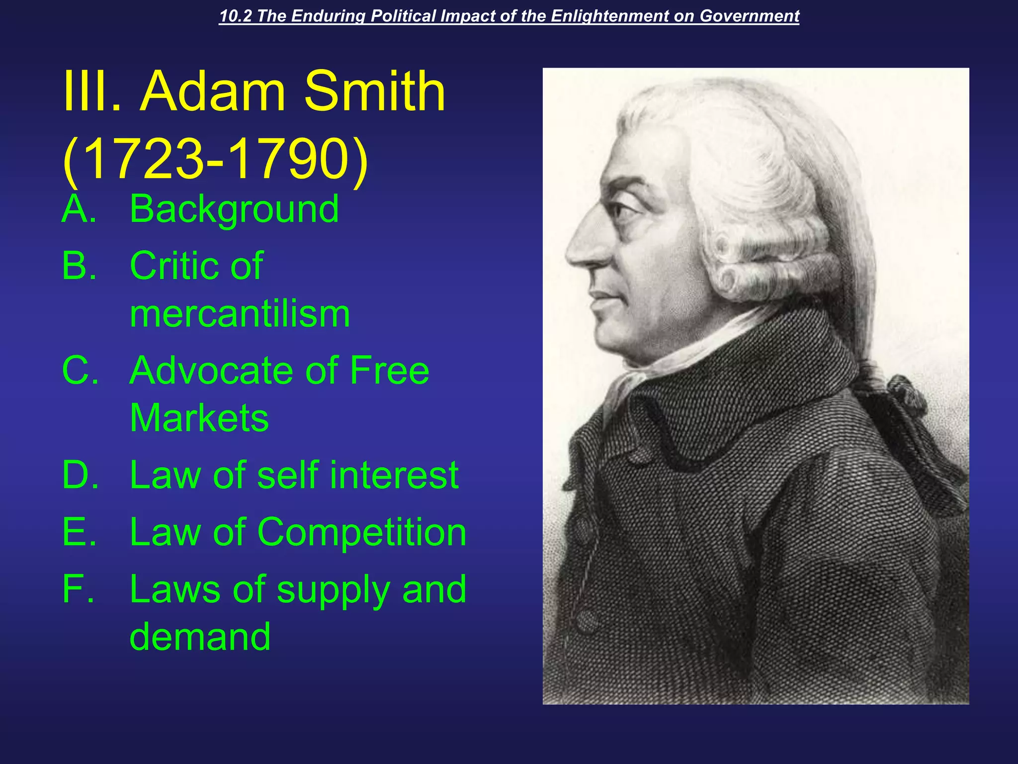 10.2 The Enduring Political Impact of the Enlightenment on GovernmentIII. Adam Smith (1723-1790)BackgroundCritic of mercantilismAdvocate of Free MarketsLaw of self interestLaw of CompetitionLaws of supply and demand