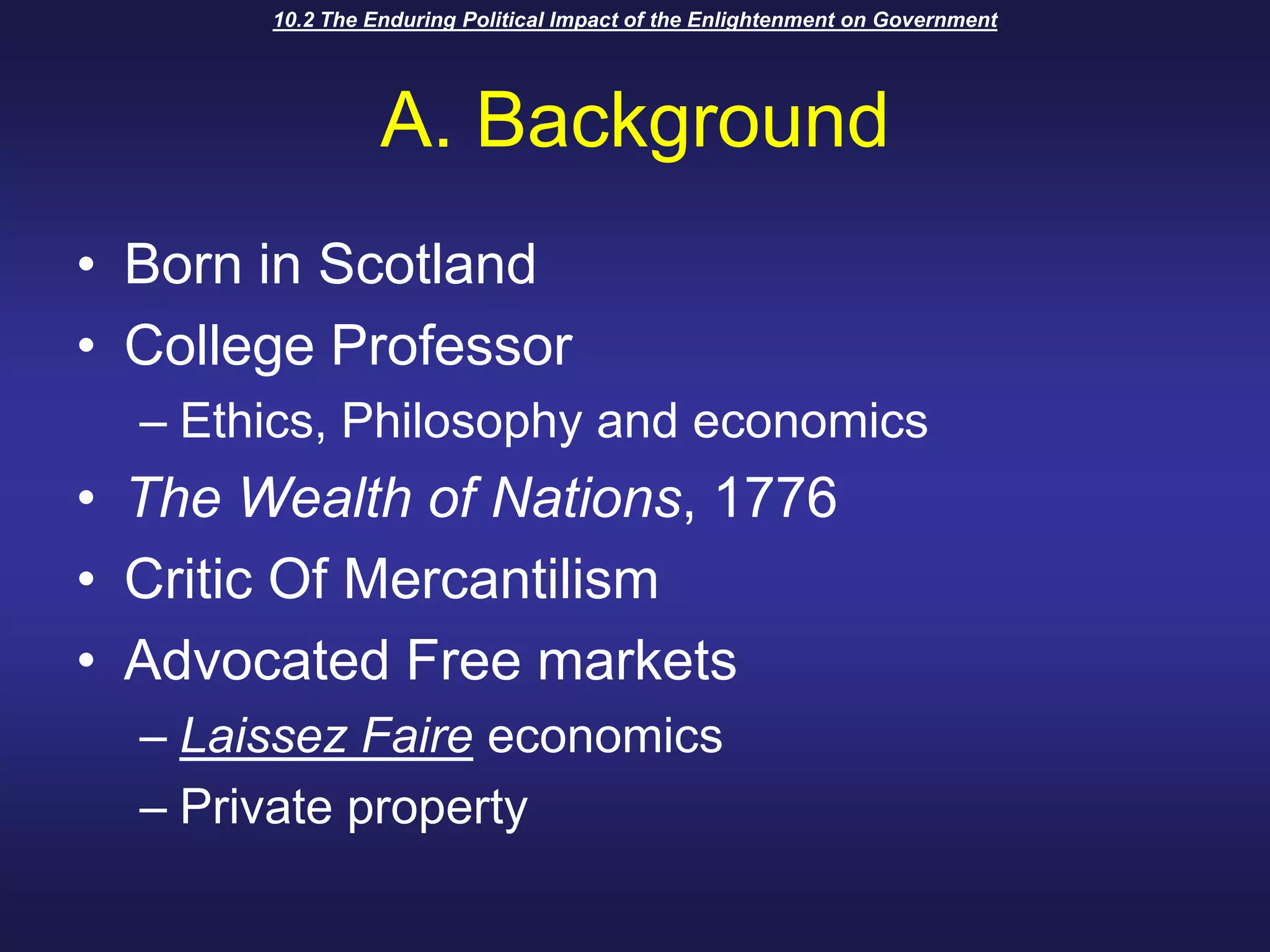 10.2 The Enduring Political Impact of the Enlightenment on GovernmentA. BackgroundBorn in ScotlandCollege ProfessorEthics, Philosophy and economicsThe Wealth of Nations, 1776Critic Of MercantilismAdvocated Free marketsLaissez Faire economicsPrivate property