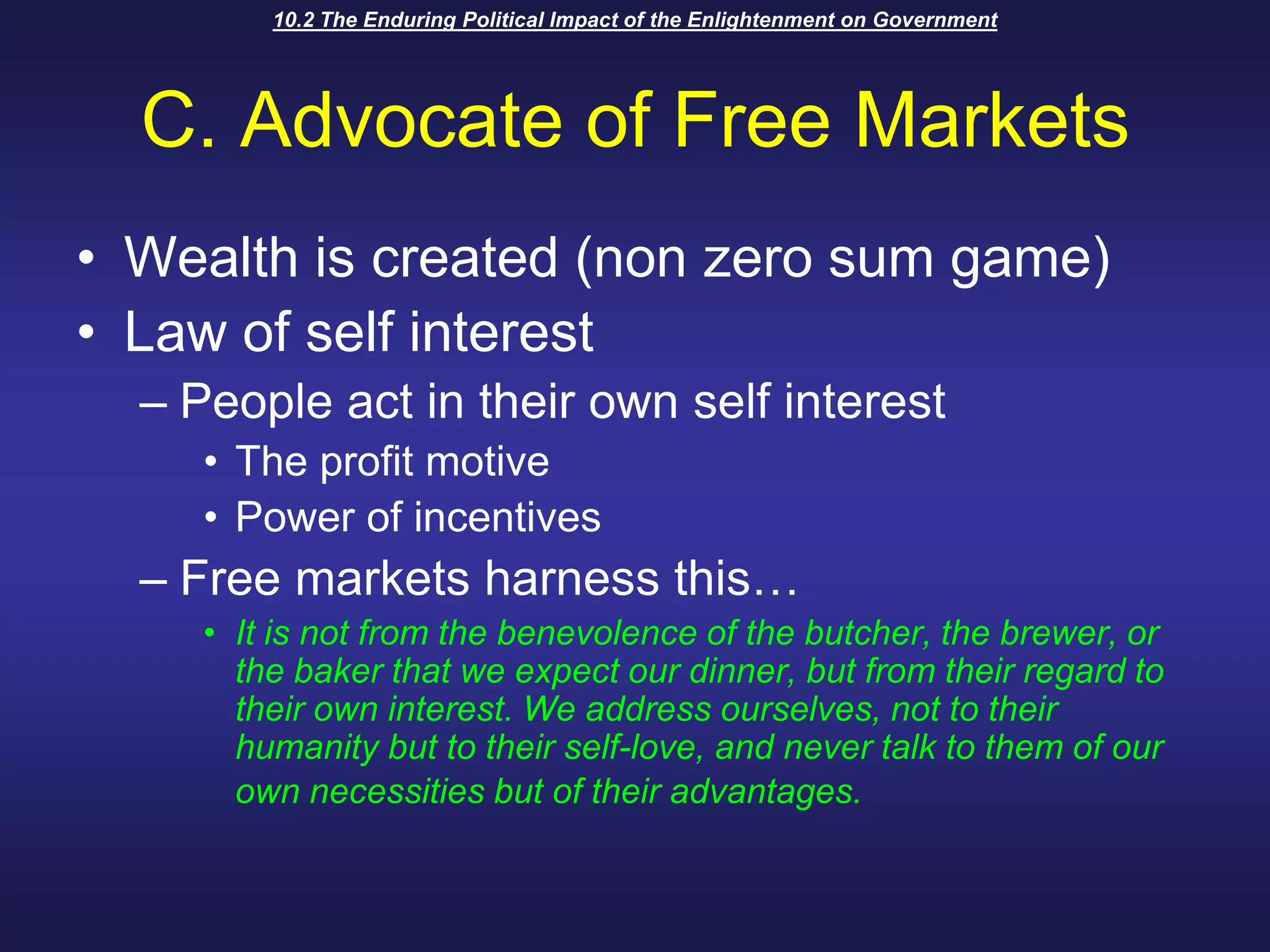 10.2 The Enduring Political Impact of the Enlightenment on GovernmentC. Advocate of Free MarketsWealth is created (non zero sum game)Law of self interestPeople act in their own self interestThe profit motivePower of incentives Free markets harness this…It is not from the benevolence of the butcher, the brewer, or the baker that we expect our dinner, but from their regard to their own interest. We address ourselves, not to their humanity but to their self-love, and never talk to them of our own necessities but of their advantages.
