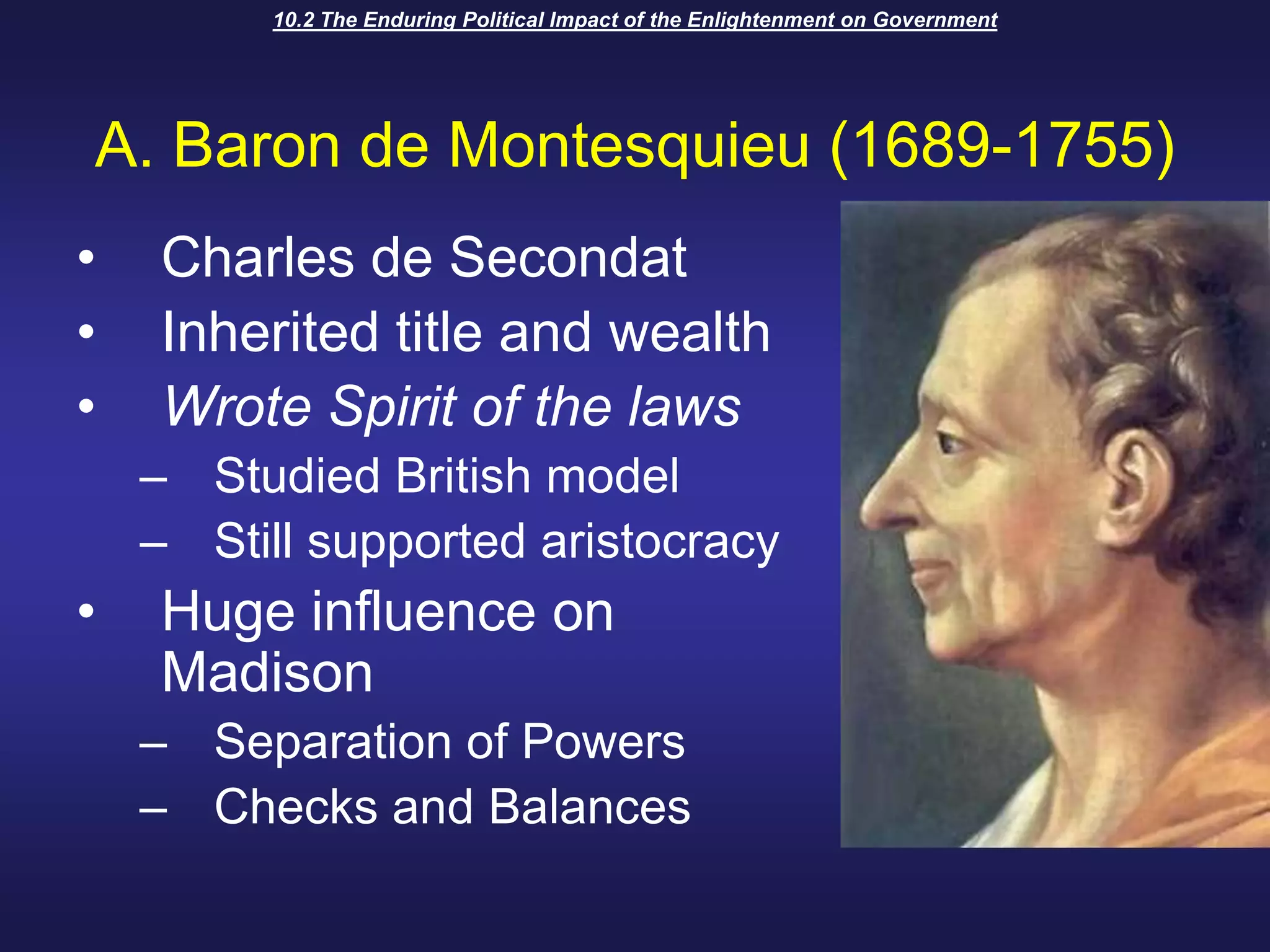 10.2 The Enduring Political Impact of the Enlightenment on GovernmentA. Baron de Montesquieu (1689-1755)Charles de SecondatInherited title and wealthWrote Spirit of the lawsStudied British modelStill supported aristocracyHuge influence on MadisonSeparation of PowersChecks and Balances