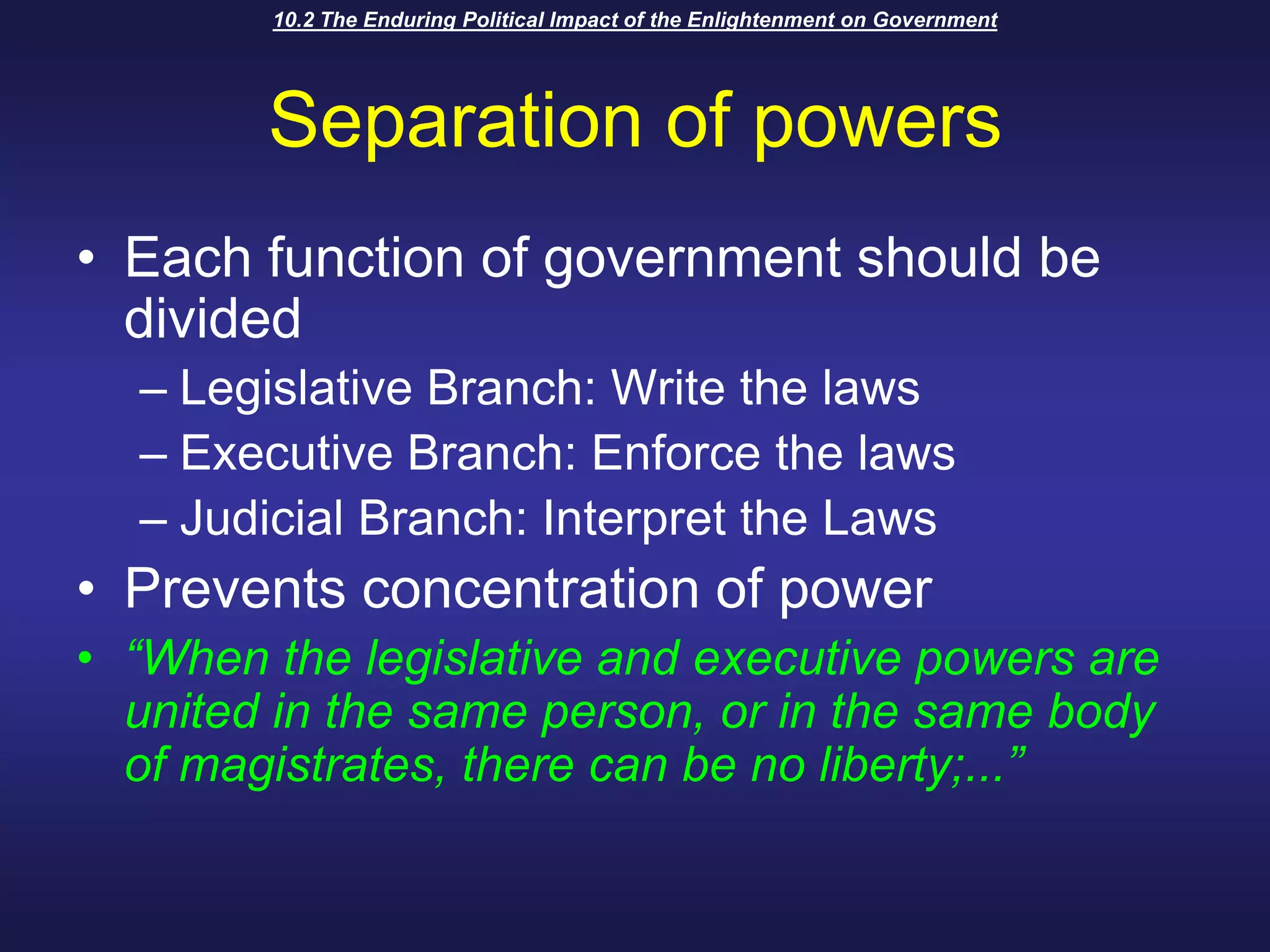 10.2 The Enduring Political Impact of the Enlightenment on GovernmentSeparation of powersEach function of government should be dividedLegislative Branch: Write the lawsExecutive Branch: Enforce the lawsJudicial Branch: Interpret the LawsPrevents concentration of power“When the legislative and executive powers are united in the same person, or in the same body of magistrates, there can be no liberty;...” 