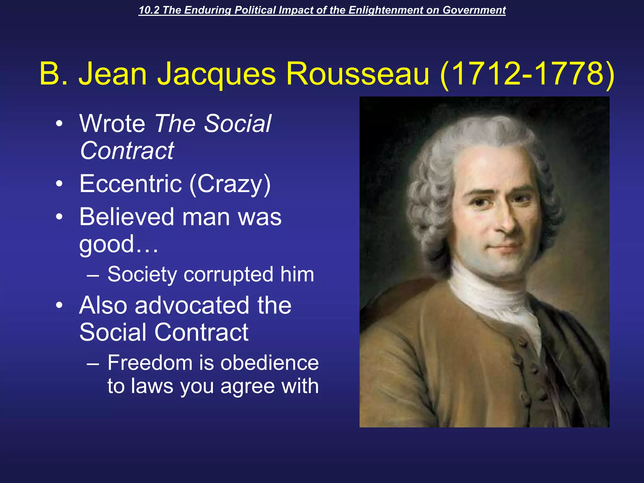 10.2 The Enduring Political Impact of the Enlightenment on GovernmentB. Jean Jacques Rousseau (1712-1778)Wrote The Social ContractEccentric (Crazy)Believed man was good…Society corrupted himAlso advocated the Social ContractFreedom is obedience to laws you agree with