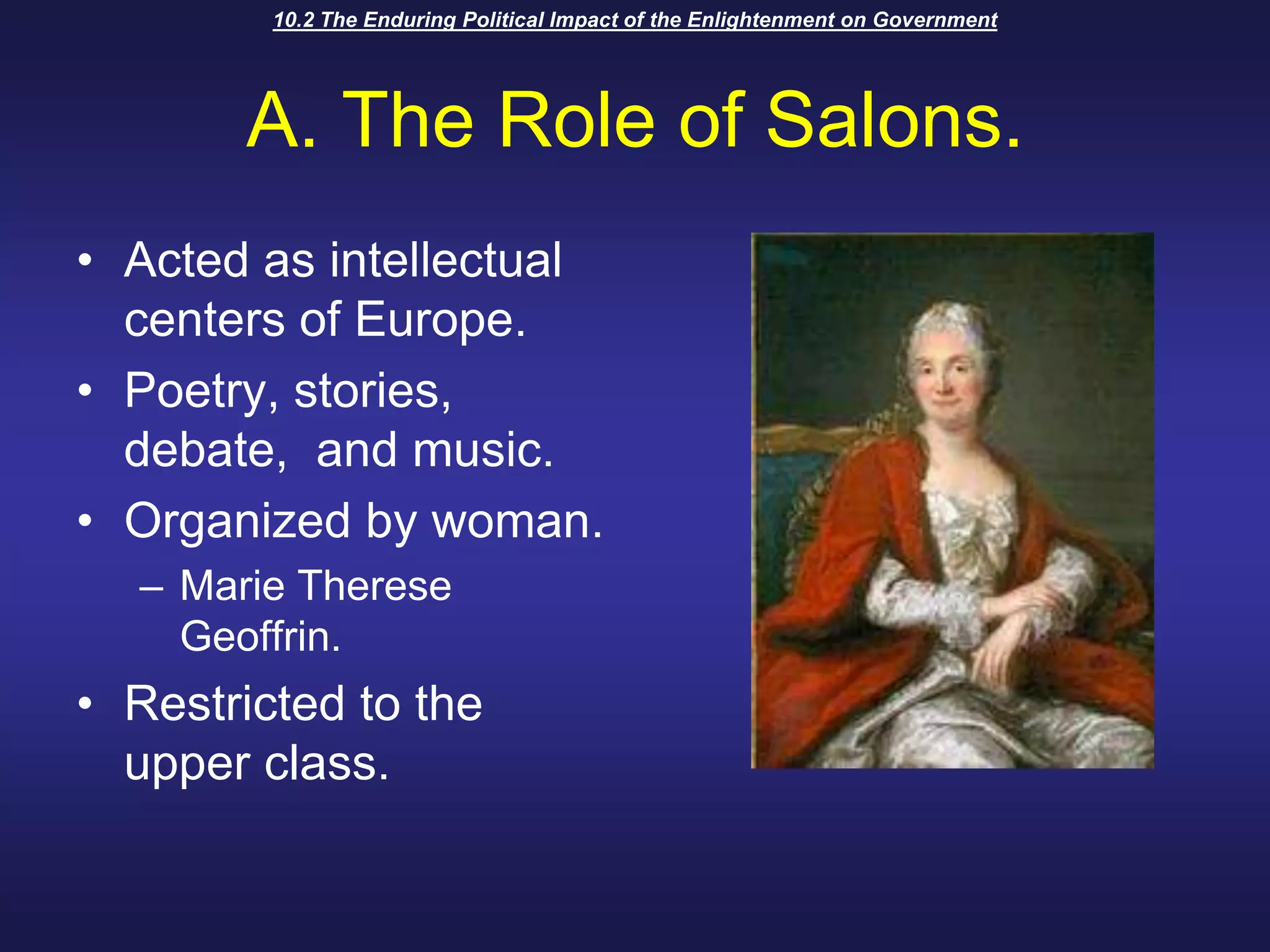 10.2 The Enduring Political Impact of the Enlightenment on GovernmentA. The Role of Salons.Acted as intellectual centers of Europe.Poetry, stories, debate,  and music.Organized by woman.Marie Therese Geoffrin.Restricted to the upper class.