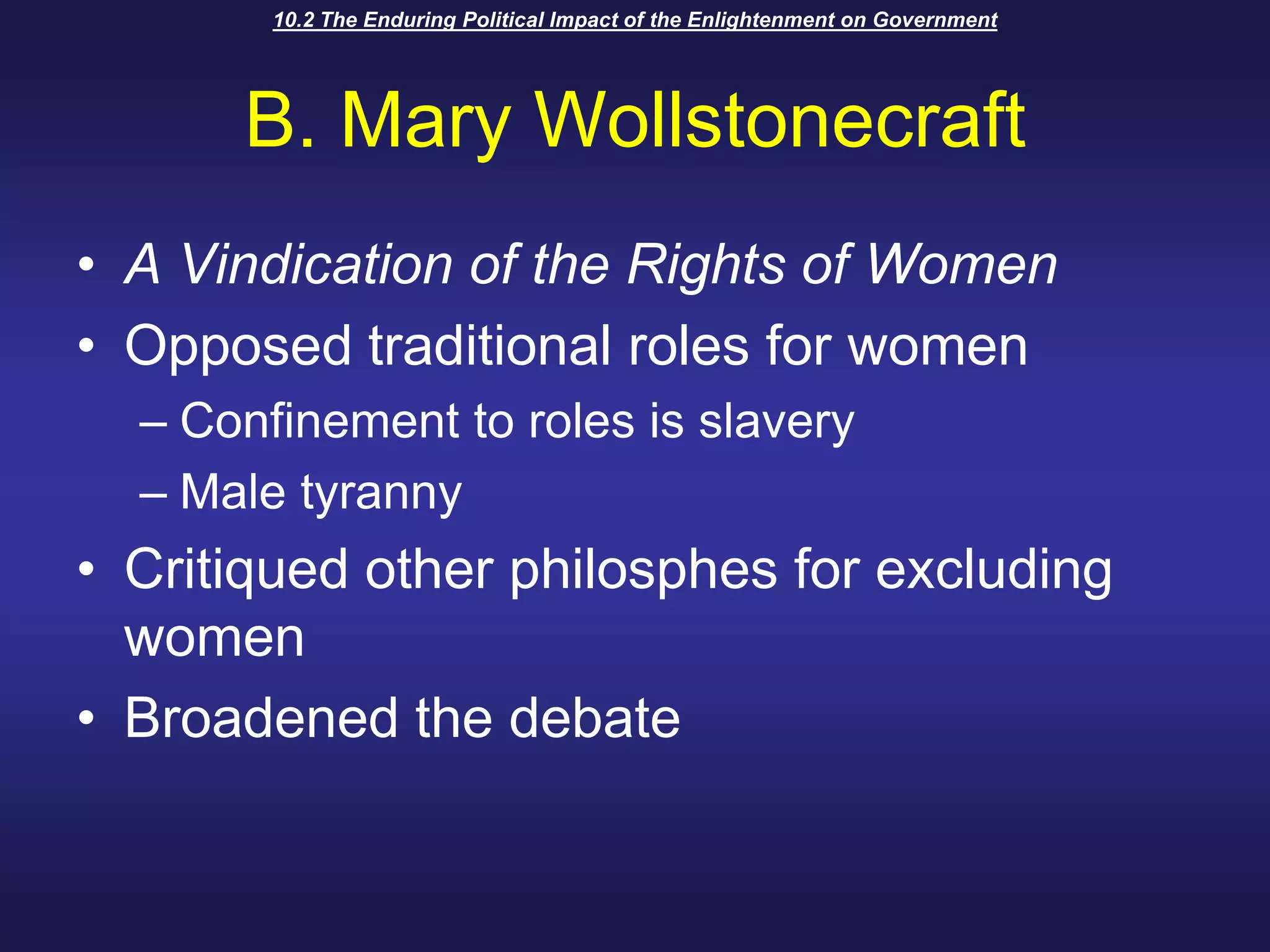10.2 The Enduring Political Impact of the Enlightenment on GovernmentB. Mary WollstonecraftA Vindication of the Rights of WomenOpposed traditional roles for womenConfinement to roles is slaveryMale tyrannyCritiqued other philosphes for excluding womenBroadened the debate